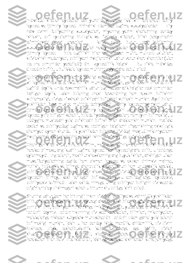 individual   sifatlar   layoqatlar   deb   yuritildi   va   uning   ikki   xili   farqlanadi:   tabiiy
layoqat   va   ijtimoiy   layoqat.   Birinchisi   odamdagi   tug’ma   xususiyatlardan   —   oliy
nerv   tizimi   faoliyatining   xususiyatlari,   miyaning   yarim   sharlarining   qanday
ishlashi,   qo’l-oyoqlarning   biologik   va   fizilogik   sifatlari,   bilish   jarayonlarini
ta’minlovchi   sezgi   organlari   —   ko’z,   quloq,   burun,   teri   kabilarning
xususiyatlaridan   kelib   chiqsa   (bular   nasliy   ota-onadan   genetik   tarzda   o’tadi),
ijtimoiy   layoqat   —   bola   tug’ilishi   bilan   uni   o’ragan   muhit,   muloqot   uslublari,
so’zlashish madaniyati, qobiliyatni rivojlantirish uchun zarur shart-sharoitlar (ular
ota-ona   tomonidan   yaratiladi)   dir.   Layoqatlilik   belgisi   —   bu   o’sha   individga
aloqador bo’lib, u bu ikkala layoqat muhitini tayyoricha qabul qiladi.
Qobiliyatsizlik   va  intellektning   pastligi   sabablaridan   ham   biri   shuki,   ana   shu   ikki
xil layoqat o’rtasida tafovut bo’lishi mumkin. Masalan, genial rassom oilasida bola
tug’ildi deylik. Unda rassomchilik uchun tug’ma, genetik belgilar otasi tomonidan
berilgan   deylik.   Lekin   bolaning   onasi   farzandining   ham   rassom   bo’lishini
xohlamasligi, o’ziga o’xshash qo’shiqchi bo’lishini xohlashi mumkin. Ayol bolani
yoshlikdan   faqat   musiqa   muhitida   tarbiyalaydi.   Tabiiy   layoqatning   rivoji   uchun
ijtimoiy   layoqat   muhiti   yo’q,   ijtimoiy   layoqat   o’sishi   uchun   esa   tabiiy,   tug’ma
layoqat yo’q bo’lgani sababli, bolada hyech qanday talant namoyon bo’lmasligi, u
oddiygina   musiqachi   yoki   qo’shiqchi   bo’lish   bilan   cheklanishi   mumkin.   Intellekt
testlari   va   qobiliyatdagi   tug’ma   va   orttirilgan   belgilarni   o’rganishning   psixologik
ahamiyati  aynan  shunda.  Ilk yoshlikdan  bolaning  o’zidagi  mavjud  imkoniyatlarni
rivojlantirish shart-sharoitini yaratish ishini to’g’ri yo’lga qo’yish kerak.
Orttirilgan sifati shuki, bola toki bilim, malaka va ko’nikmalarni o’stirish borasida
harakat   qilmasa,  eng   kuchli   tug’ma  layoqat  ham  layoqatligicha   qolib,  u  iqtidorga
aylanmaydi. Eng talantli, mashhur shaxslarning eng buyuk ishlari, erishilgan ulkan
muvaffaqiyatlarining   tagida   ham   qisman   layoqat   va   asosan   tinimsiz   mehnat,
intilish,   ijodkorlik  va   bilimga   chanqoqlik   yotgan.  Shuni   ham   unutmaslik   kerakki,
qobiliyatsiz   odam   bo’lmaydi.   Agar   shaxs   adashib,   o’zidagi   haqiqiy   iqtidor   yoki
layoqatni   bilmay,   kasb   tanlagan   bo’lsa,   tabiiy,   u   atrofdagilarga   layoqatsiz,
qobiliyatsiz   ko’rinadi.   Lekin   aslida   nimaga   uning   qobiliyati   borligini   o’z   vaqtida
to’g’ri aniqlay olishmagani sabab u bir umr shu toifaga kirib qoladi.
Shuning uchun ham har bir ongli inson o’zidagi qobiliyat va zehnni ilk yoshlikdan
bilib, o’sha o’zi yaxshi ko’rgan, «yuragi chopgan» ish bilan shug’ullansa, va undan
qoniqish olib, qobiliyatini  o’stirishga  imkoniyat  topib, yutuqlarga erishsa,  biz uni
iqtidorli   deymiz.   Iqtidor-insonning   o’z   xatti-harakatlari,   bilimlari,   imkoniyatlari,
malakalariga nisbatan subyektiv munosabatidir. Iqtidorli odam genial yoki talantli
bo’lmasligi   mumkin,   lekin   u   har   qanday   ishda   mardlik,   chidamlilik,   o’z-o’zini
boshqara   olish,   tashabbuskorlik   kabi   fazilatlarga   ega   bo’lib,   o’zlari
shug’ullanayotgan   ishni   bajonidil,   sitqidildan   bajaradi.   Ular   ana   shunday
harakatlari bilan ba’zi o’ta iste’dodli, lekin kamxarakat kishilardan ko’ra jamiyatga 