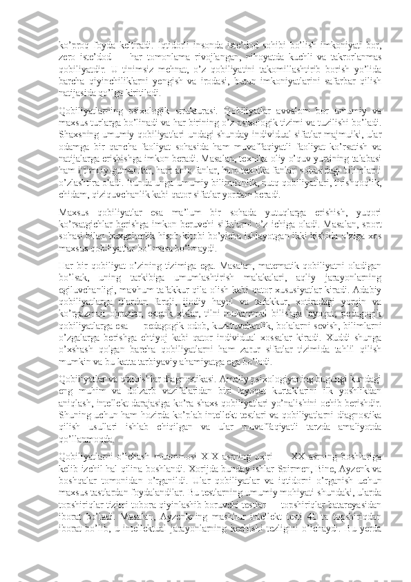 ko’proq   foyda   keltiradi.   Iqtidorli   insonda   iste’dod   sohibi   bo’lish   imkoniyati   bor,
zero   iste’dod   —   har   tomonlama   rivojlangan,   nihoyatda   kuchli   va   takrorlanmas
qobiliyatdir.   U   tinimsiz   mehnat,   o’z   qobiliyatini   takomillashtirib   borish   yo’lida
barcha   qiyinchiliklarni   yengish   va   irodasi,   butun   imkoniyatlarini   safarbar   qilish
natijasida qo’lga kiritiladi.
Qobiliyatlarning   psixologik   strukturasi.   Qobiliyatlar   avvalom   bor   umumiy   va
maxsus turlarga bo’linadi va har birining o’z psixologik tizimi va tuzilishi bo’ladi.
Shaxsning umumiy qobiliyatlari undagi shunday individual sifatlar majmuiki, ular
odamga   bir   qancha   faoliyat   sohasida   ham   muvaffaqiyatli   faoliyat   ko’rsatish   va
natijalarga erishishga imkon beradi. Masalan, texnika oliy o’quv yurtining talabasi
ham ijtimoiy-gumanitar, ham aniq fanlar, ham texnika fanlari sohasidagi bilimlarni
o’zlashtira oladi. Bunda unga umumiy bilimdonlik, nutq qobiliyatlari, tirishqoqlik,
chidam, qiziquvchanlik kabi qator sifatlar yordam beradi.
Maxsus   qobiliyatlar   esa   ma’lum   bir   sohada   yutuqlarga   erishish,   yuqori
ko’rsatgichlar   berishga   imkon   beruvchi   sifatlarni   o’z   ichiga  oladi.   Masalan,   sport
sohasi bilan buxgalterlik hisob-kitobi bo’yicha ishlayotgan ikki kishida o’ziga xos
maxsus qobiliyatlar bo’lmasa bo’lmaydi.
Har   bir   qobiliyat   o’zining   tizimiga   ega.   Masalan,   matematik   qobiliyatni   oladigan
bo’lsak,   uning   tarkibiga   umumlashtirish   malakalari,   aqliy   jarayonlarning
egiluvchanligi, mavhum tafakkur qila olish kabi qator xususiyatlar  kiradi. Adabiy
qobiliyatlarga   ulardan   farqli,   ijodiy   hayol   va   tafakkur,   xotiradagi   yorqin   va
ko’rgazmali   obrazlar,   estetik   xislar,   tilni   mukammal   bilishga   layoqat;   pedagogik
qobiliyatlarga esa — pedagogik odob, kuzatuvchanlik, bolalarni sevish, bilimlarni
o’zgalarga   berishga   ehtiyoj   kabi   qator   individual   xossalar   kiradi.   Xuddi   shunga
o’xshash   qolgan   barcha   qobiliyatlarni   ham   zarur   sifatlar   tizimida   tahlil   qilish
mumkin va bu katta tarbiyaviy ahamiyatga ega bo’ladi.
Qobiliyatlar va qiziqishlar diagnostikasi. Amaliy psixologiyaning bugungi kundagi
eng   muhim   va   dolzarb   vazifalaridan   biri   layoqat   kurtaklarini   ilk   yoshlikdan
aniqlash, intellekt darajasiga ko’ra shaxs qobiliyatlari yo’nalishini ochib berishdir.
Shuning uchun ham hozirda ko’plab intellekt testlari va qobiliyatlarni diagnostika
qilish   usullari   ishlab   chiqilgan   va   ular   muvaffaqiyatli   tarzda   amaliyotda
qo’llanmoqda.
Qobiliyatlarni   o’lchash   muammosi   XIX   asrning   oxiri   —   XX   asrning   boshlariga
kelib izchil hal qilina boshlandi. Xorijda bunday ishlar Spirmen, Bine, Ayzenk va
boshqalar   tomonidan   o’rganildi.   Ular   qobiliyatlar   va   iqtidorni   o’rganish   uchun
maxsus tastlardan foydalandilar. Bu testlarning umumiy mohiyati shundaki, ularda
topshiriqlar tizimi tobora qiyinlashib boruvchi testlar — topshiriqlar batareyasidan
iborat   bo’ladi.   Masalan,   Ayzenkning   mashhur   intellekt   testi   40   ta   topshiriqdan
iborat   bo’lib,   u   intellektual   jarayonlarning   kechishi   tezligini   o’lchaydi.   Bu   yerda 