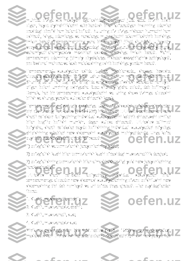 muhitda   o’ziga   xos   mavqyeni   egallashidagi   ahamiyati   juda   katta.   O’zini   bosib
olgan,   hayot   qiyinchiliklarini   sabr-bardosh   bilan   ko’taradigan   insonning   odamlar
orasidagi obro’si ham baland bo’ladi. Bu uning o’z-o’ziga nisbatan hurmatini ham
oshiradi,   ishga,   odamlarga   va   narsalarga   munosabatini   takomillashtirib   borishiga
imkon   beradi.   Temperamentning   yana   bir   ahamiyatli   jihati   shundaki,   u   hayotiy
voqyealar   va   vaziyatlarni,   jamiyatdagi   ijtimoiy   guruhlarni   «yaxshi-yomon»,
«ahamiyatli-ahamiyatsiz»   mezonlari   asosida   ajratishga   imkon   beradi.   Ya’ni,
temperament   odamning   ijtimoiy   obyektlarga   nisbatan   «sezgirligini»   tarbiyalaydi,
professional mahorat va kasb malakasining oshib borishiga yordam beradi.
Temperamental   xususiyatlar   aslida   tug’ma   hisoblansada,   shaxsga   bevosita
aloqador   va   anglanadigan   bo’lgani   uchun   ham   ma’lum   ma’noda   o’zgarib   boradi.
Shuning uchun ham tug’ilgan chog’ida sang-vinikka o’xshash xarakatlar namoyon
qilgan   bolani   umrining   oxirigacha   faqat   shundayligicha   qoladi,   deb   bo’lmaydi.
Demak,   har   bir   temperament   xususiyatlarini   va   uning   shaxs   tizimga   aloqasini
bilish va shunga yarasha xulosalar chiqarish kerak.
Temperamentning   fiziologik   asoslariga   ulkan   o’z   hissasini   qo’shgan   olimlardan
biri rus fiziologi I.P.Pavlov (1849-1936) hisoblanadi. I.P.Pavlov temperament ham
shartli reflektor faoliyatining individual xususiyatlarini keltirib chiqaruvchi omillar
bilan   bog’liq   bo’lishi   mumkin,   degan   xulosa   chiqaradi.   I.P.Pavlov   ta'limoti
bo’yicha,   shartli   reflekslar   paydo   bo’lishining   individual   xususiyatlari   ro’yobga
chiqishining   sabablari   nerv   sistemasini   xususiyatlari   mohiyatidandir.   Unga   ko’ra
quyidagi 3 ta xususiyatni ajratib ko’rsatadi:
1) qo’zg’alish va tormozlanish jarayonlarining kuchi; 
2) qo’zg’alish kuchi bilan tormozlanish kuchi o’rtasidagi muvozanatlilik darajasi; 
3) qo’zg’alishning tormozlanish bilan almashinish tezligi yoki nerv jarayonlarining
harakatchanligi.
I.P.Pavlov   shartli   reflektor   faoliyatining   individual   xususiyatlari   bilan
temperamentga aloqador nerv sistemasi xususiyatlarining o’zaro qo’shiluvini nerv
sistemasining   tipi   deb   nomlaydi   va   uni   to’rtta   tipga   ajratadi.   Ular   quyidagilardan
iborat.
1. Kuchli, muvozanatli, epchil;
2. Kuchli, muvozanatsiz, epchil;
3. Kuchli, muvozanatli, sust;
4. Kuchli, muvozanatsiz sust.
Yirik   rus   psixologlaridan   biri   B.M.Teplov   (1896   -   1965)   va   uning   shogirdlari,
maslakdoshlari  I.P.Pavlovning tadqiqotlarini davom ettirib, inson nerv jarayonlari 