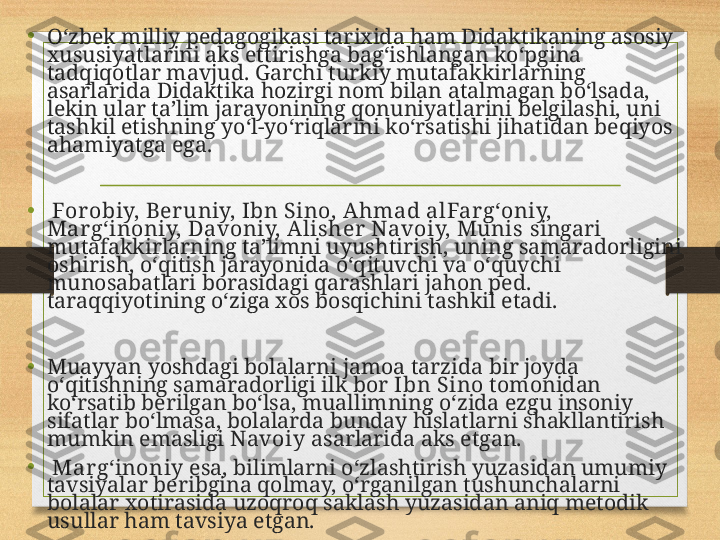 •
Oʻzbek milliy pedagogikasi tarixida ham Didaktikaning asosiy 
xususiyatlarini aks ettirishga bagʻishlangan koʻpgina 
tadqiqotlar mavjud. Garchi turkiy mutafakkirlarning 
asarlarida Didaktika hozirgi nom bilan atalmagan boʻlsada, 
lekin ular taʼlim jarayonining qonuniyatlarini belgilashi, uni 
tashkil etishning yoʻl-yoʻriqlarini koʻrsatishi jihatidan beqiyos 
ahamiyatga ega.
•
  For obiy, Ber uniy, Ibn Sino, Ahmad alFar gʻoniy, 
Margʻinoniy, Davoniy, Alisher  Navoiy, Munis  singari 
mutafakkirlarning taʼlimni uyushtirish, uning samaradorligini 
oshirish, oʻqitish jarayonida oʻqituvchi va oʻquvchi 
munosabatlari borasidagi qarashlari jahon ped. 
taraqqiyotining oʻziga xos bosqichini tashkil etadi. 
•
Muayyan yoshdagi bolalarni jamoa tarzida bir joyda 
oʻqitishning samaradorligi ilk bor  Ibn Sino  tomonidan 
koʻrsatib berilgan boʻlsa, muallimning oʻzida ezgu insoniy 
sifatlar boʻlmasa, bolalarda bunday hislatlarni shakllantirish 
mumkin emasligi  Navoiy  asarlarida aks etgan.
•
  Mar gʻinoniy  esa, bilimlarni oʻzlashtirish yuzasidan umumiy 
tavsiyalar beribgina qolmay, oʻrganilgan tushunchalarni 
bolalar xotirasida uzoqroq saklash yuzasidan aniq metodik 
usullar ham tavsiya etgan. 