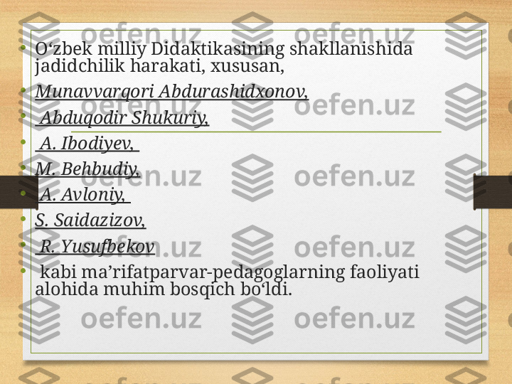 •
Oʻzbek milliy Didaktikasining shakllanishida 
jadidchilik harakati, xususan, 
•
Munavvarqori Abdurashidxonov,
•
  Abduqodir Shukuriy,
•
  A. Ibodiyev, 
•
M. Behbudiy,
•
  A. Avloniy, 
•
S. Saidazizov,
•
  R. Yusufbekov
•
  kabi maʼrifatparvar-pedagoglarning faoliyati 
alohida muhim bosqich boʻldi. 