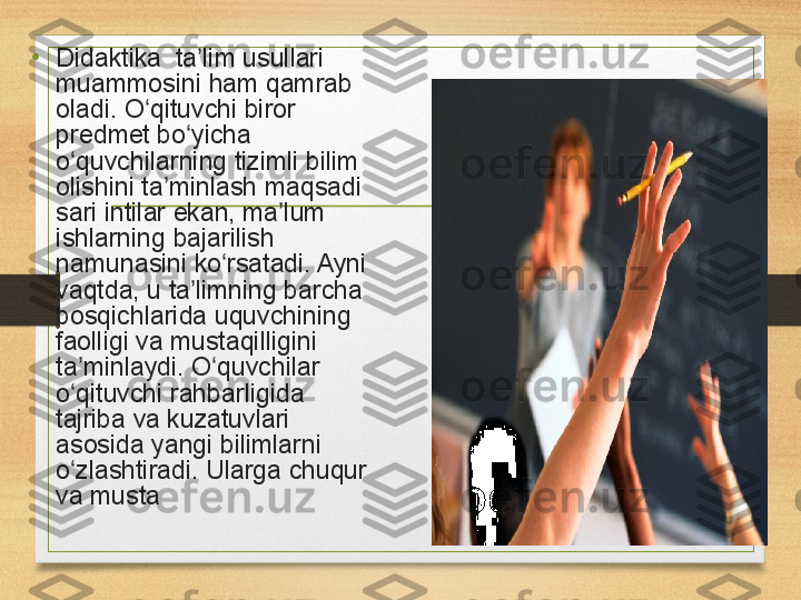 •
Didaktika  ta lim	 usullari	 	ʼ
muammosini
 ham	 qamrab	 
oladi.	
 O qituvchi	 biror	 	ʻ
predmet
 bo yicha	 	ʻ
o quvchilarning	
 tizimli	 bilim	 	ʻ
olishini	
 ta minlash	 maqsadi	 	ʼ
sari	
 intilar	 ekan,	 ma lum	 	ʼ
ishlarning	
 bajarilish	 
namunasini	
 ko rsatadi.	 Ayni	 	ʻ
vaqtda,	
 u	 ta limning	 barcha	 	ʼ
bosqichlarida	
 uquvchining	 
faolligi	
 va	 mustaqilligini	 
ta minlaydi.	
 O quvchilar	 	ʼ ʻ
o qituvchi	
 rahbarligida	 	ʻ
tajriba	
 va	 kuzatuvlari	 
asosida	
 yangi	 bilimlarni	 
o zlashtiradi.	
 	ʻ Ularga	 chuqur	 
va	
 musta 