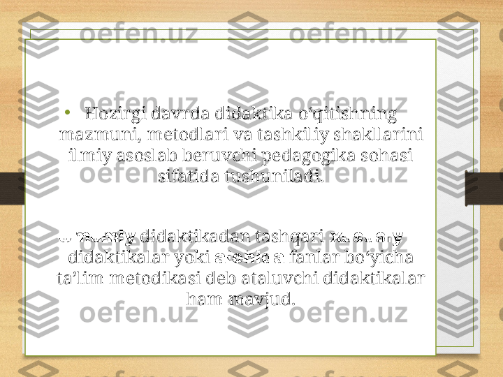 • Hozirgi davrda didaktika o‘qitishning 
mazmuni, metodlari va tashkiliy shakllarini 
ilmiy asoslab beruvchi pedagogika sohasi 
sifatida tushuniladi.
Umumiy  didaktikadan tashqari  xususiy 
didaktikalar yoki  alohida  fanlar bo‘yicha 
ta’lim metodikasi deb ataluvchi didaktikalar 
ham mavjud. 