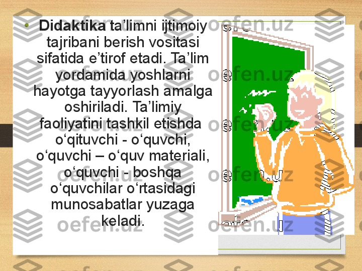 • Didaktika  ta’limni ijtimoiy	 
tajribani	
 berish	 vositasi	 
sifatida	
 e’tirof	 etadi.	 Ta’lim	 
yordamida	
 yoshlarni	 
hayotga	
 tayyorlash	 amalga	 
oshiriladi.	
 Ta’limiy	 
faoliyatini	
 tashkil	 etishda 	 
o‘qituvchi	
 - o‘quvchi,	 
o‘quvchi	
 –	 o‘quv	 materiali,	 
o‘quvchi	
 -	 boshqa	 
o‘quvchilar	
 o‘rtasidagi	 
munosabatlar	
 yuzaga	 
keladi. 