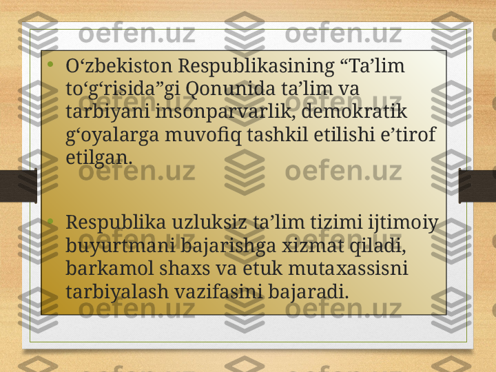 •
O‘zbekiston Respublikasining “Ta’lim 
to‘g‘risida”gi Qonunida ta’lim va 
tarbiyani insonparvarlik, demokratik 
g‘oyalarga muvofiq tashkil etilishi e’tirof 
etilgan.
•
Respublika uzluksiz ta’lim tizimi ijtimoiy 
buyurtmani bajarishga xizmat qiladi, 
barkamol shaxs va etuk muta x assisni 
tarbiyalash vazifasini bajaradi. 