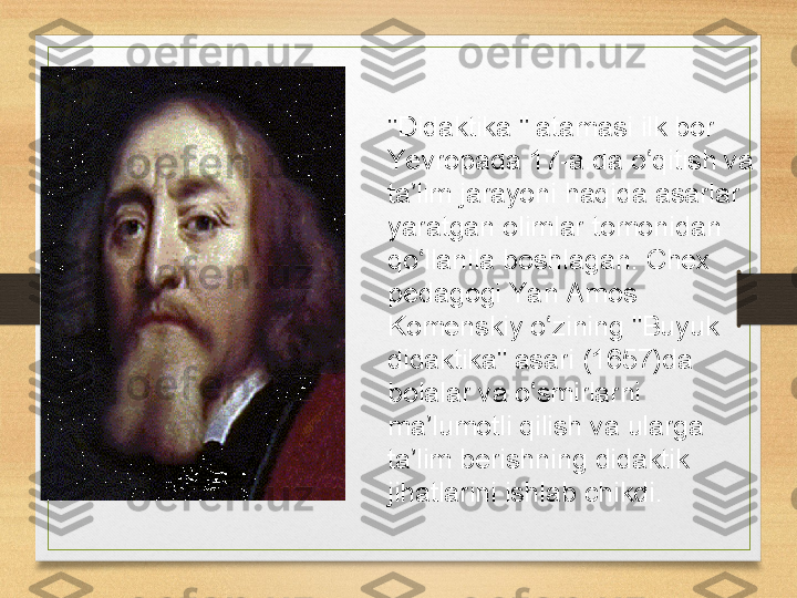 "Didaktika " atamasi	 ilk	 bor	 
Yevropada	
 17-a.da	 o qitish	 va	 	ʻ
ta lim	
 jarayoni	 haqida	 asarlar	 	ʼ
yaratgan	
 olimlar	 tomonidan	 
qo llanila	
 boshlagan.	 Chex	 	ʻ
pedagogi	
 Yan	 Amos	 
Komenskiy	
 o zining	 "Buyuk	 	ʻ
didaktika"	
 asari	 (1657)da	 
bolalar	
 va	 o smirlarni	 	ʻ
ma lumotli	
 qilish	 va	 ularga	 	ʼ
ta lim	
 berishning	 didaktik	 	ʼ
jihatlarini	
 ishlab	 chikdi.	  