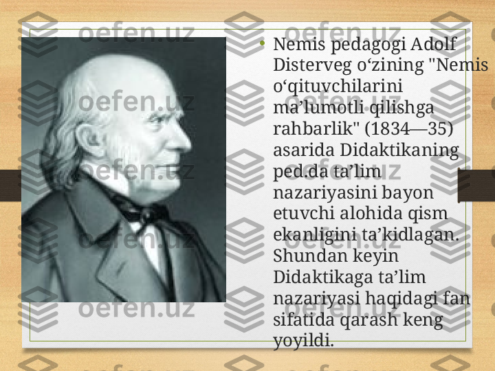 •
Nemis pedagogi Adolf 
Disterveg oʻzining "Nemis 
oʻqituvchilarini 
maʼlumotli qilishga 
rahbarlik" (1834—35) 
asarida Didaktikaning 
ped.da taʼlim 
nazariyasini bayon 
etuvchi alohida qism 
ekanligini taʼkidlagan. 
Shundan keyin 
Didaktikaga taʼlim 
nazariyasi haqidagi fan 
sifatida qarash keng 
yoyildi.  