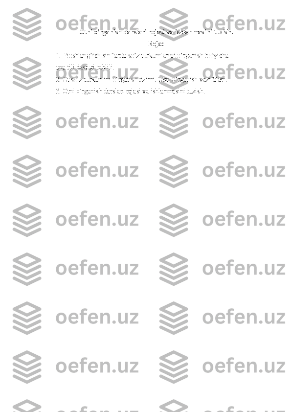 Otni o‘rganish darslari r е jasi va ishlanmasini tuzish.
Reja:
1. Boshlang’ich sinflarda so’z turkumlarini o’rganish bo’yicha 
ona tili dasturi tahlili.
2.   Ot so’z turkumini o‘rgatish tizimi. Otni o‘rganish vazifalari.
3. Otni o`rganish darslari rеjasi va ishlanmasini tuzish. 