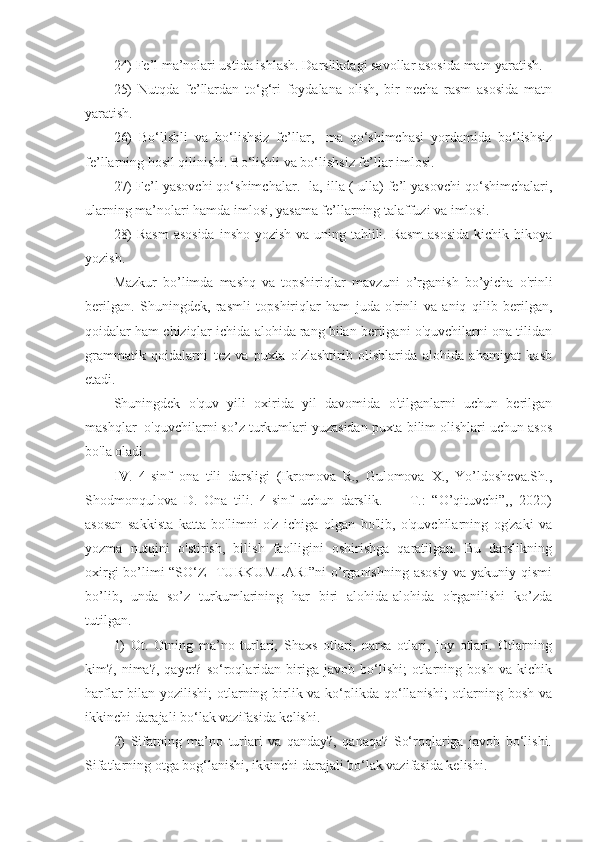 24) Fe’l ma’nolari ustida ishlash. Darslikdagi savollar asosida matn yaratish.
25)   Nutqda   fe’llardan   to‘g‘ri   foydalana   olish,   bir   necha   rasm   asosida   matn
yaratish.
26)   Bo‘lishli   va   bo‘lishsiz   fe’llar,   -ma   qo‘shimchasi   yordamida   bo‘lishsiz
fe’llarning hosil qilinishi. Bo‘lishli va bo‘lishsiz fe’llar imlosi.
27) Fe’l yasovchi qo‘shimchalar. -la,-illa (-ulla) fe’l yasovchi qo‘shimchalari,
ularning ma’nolari hamda imlosi, yasama fe’llarning talaffuzi va imlosi.
28)  Rasm  asosida  insho yozish va uning tahlili. Rasm  asosida  kichik hikoya
yozish.
Mazkur   bo’limda   mashq   va   topshiriqlar   mavzuni   o’rganish   bo’yicha   o'rinli
berilgan.   Shuningdek,   rasmli   topshiriqlar   ham   juda   o'rinli   va   aniq   qilib   berilgan,
qoidalar ham chiziqlar ichida alohida rang bilan berilgani o'quvchilarni ona tilidan
grammatik   qoidalarni   tez   va   puxta   o'zlashtirib   olishlarida   alohida   ahamiyat   kasb
etadi.
Shuningdek   o'quv   yili   oxirida   yil   davomida   o'tilganlarni   uchun   berilgan
mashqlar  o'quvchilarni so’z turkumlari yuzasidan puxta bilim olishlari uchun asos
bo'la oladi. 
IV .   4-sinf   ona   tili   darsligi   (Ikromova   R.,   Gulomova   X.,   Yo’ldosheva.Sh.,
Shodmonqulova   D.   Ona   tili.   4-sinf   uchun   darslik.     –   T.:   “O’qituvchi”,,   2020)
asosan   sakkista   katta   bo'limni   o'z   ichiga   olgan   bo'lib,   o'quvchilarning   og'zaki   va
yozma   nutqini   o'stirish,   bilish   faolligini   oshirishga   qaratilgan.   Bu   darslikning
oxirgi bo’limi “SO‘Z   TURKUMLARI”ni  o’rganishning asosiy va yakuniy qismi
bo’lib,   unda   so’z   turkumlarining   har   biri   alohida-alohida   o'rganilishi   ko’zda
tutilgan. 
1)   Ot.   Otning   ma’no   turlari,   Shaxs   otlari,   narsa   otlari,   joy   otlari.   Otlarning
kim?,  nima?,   qayer?   so‘roqlaridan  biriga   javob  bo‘lishi;   otlarning  bosh   va   kichik
harflar bilan yozilishi;  otlarning birlik va ko‘plikda qo‘llanishi; otlarning bosh va
ikkinchi darajali bo‘lak vazifasida kelishi.
2)   Sifatning   ma’no   turlari   va   qanday?,   qanaqa?   So‘roqlariga   javob   bo‘lishi.
Sifatlarning otga bog‘lanishi, ikkinchi darajali bo‘lak vazifasida kelishi. 