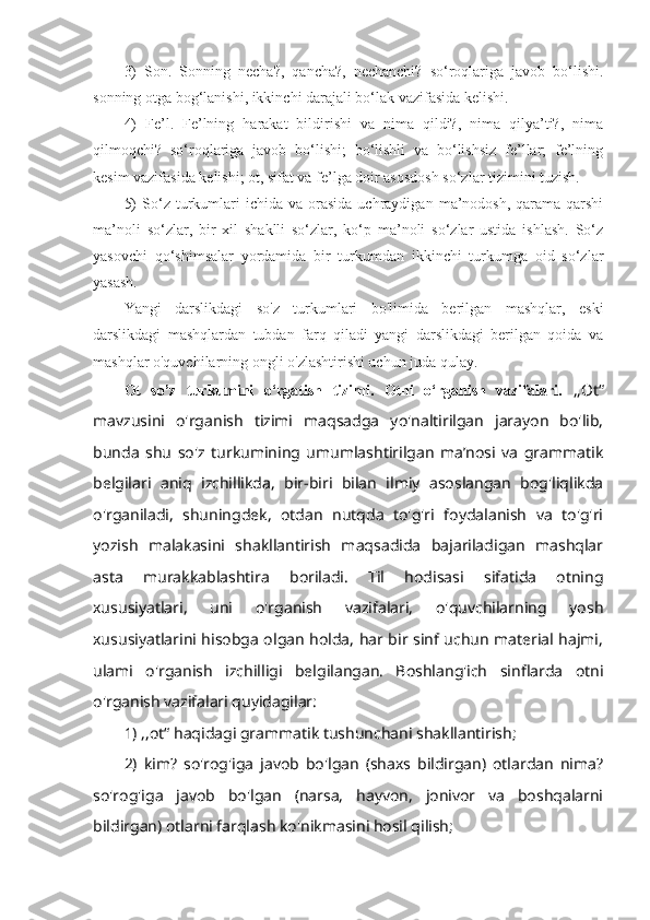 3)   Son.   Sonning   necha?,   qancha?,   nechanchi?   so‘roqlariga   javob   bo‘lishi.
sonning otga bog‘lanishi, ikkinchi darajali bo‘lak vazifasida kelishi.
4)   Fe’l.   Fe’lning   harakat   bildirishi   va   nima   qildi?,   nima   qilya’ti?,   nima
qilmoqchi?   so‘roqlariga   javob   bo‘lishi;   bo‘lishli   va   bo‘lishsiz   fe’llar;   fe’lning
kesim vazifasida kelishi; ot, sifat va fe’lga doir asosdosh so‘zlar tizimini tuzish.
5)  So‘z  turkumlari   ichida  va  orasida   uchraydigan   ma’nodosh,   qarama-qarshi
ma’noli   so‘zlar,   bir   xil   shaklli   so‘zlar,   ko‘p   ma’noli   so‘zlar   ustida   ishlash.   So‘z
yasovchi   qo‘shimsalar   yordamida   bir   turkumdan   ikkinchi   turkumga   oid   so‘zlar
yasash.
Yangi   darslikdagi   so'z   turkumlari   bo'limida   berilgan   mashqlar,   eski
darslikdagi   mashqlardan   tubdan   farq   qiladi   yangi   darslikdagi   berilgan   qoida   va
mashqlar o'quvchilarning ongli o'zlashtirishi uchun juda qulay.
Ot   so’z   turkumini   o‘rgatish   tizimi.   Otni   o‘rganish   vazifalari.   ,,Ot“
mavzusini   o'rganish   tizimi   maqsadga   yo'naltirilgan   jarayon   bo'lib,
bunda   shu   so'z   turkumining   umumlashtirilgan   ma’nosi   va   grammatik
belgilari   aniq   izchillikda,   bir-biri   bilan   ilmiy   asoslangan   bog'liqlikda
o'rganiladi,   shuningdek,   otdan   nutqda   to'g'ri   foydalanish   va   to'g'ri
yozish   malakasini   shakllantirish   maqsadida   bajariladigan   mashqlar
asta   murakkablashtira   boriladi.   Til   hodisasi   sifatida   otning
xususiyatlari,   uni   o'rganish   vazifalari,   o'quvchilarning   yosh
xususiyatlarini hisobga olgan holda, har bir sinf uchun material hajmi,
ulami   o'rganish   izchilligi   belgilangan.   Boshlang'ich   sinflarda   otni
o'rganish vazifalari quyidagilar: 
1) ,,ot“ haqidagi grammatik tushunchani shakllantirish; 
2)   kim?   so'rog'iga   javob   bo'lgan   (shaxs   bildirgan)   otlardan   nima?
so'rog'iga   javob   bo'lgan   (narsa,   hayvon,   jonivor   va   boshqalarni
bildirgan) otlarni farqlash ko'nikmasini hosil qilish;  