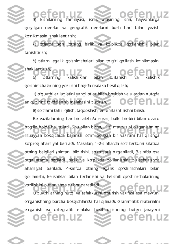 3)   kishilarning   familiyasi,   ismi,   otasining   ismi,   hayvonlarga
qo'yilgan   nomlar   va   geografik   nomlarni   bosh   harf   bilan   yozish
ko'nikmasini shakllantirish; 
4)   otlarda   son   (otning   birlik   va   ko'plikda   qo'llanishi)   bilan
tanishtirish; 
5)   otlarni   egalik   qo'shimchalari   bilan   to'g'ri   qo'llash   ko'nikmasini
shakllantirish; 
6)   otlarning   kelishiklar   bilan   turlanishi   va   kelishik
qo'shimchalarining yozilishi haqida malaka hosil qilish; 
7) o'quvchilar lug'atini yangi otlar bilan boyitish va ulardan nutqda
aniq, o'rinli foydalanish malakasini o'stirish; 
8) so'zlarni tahlil qilish, taqqoslash, umumlashtirishni bilish. 
Bu   vazifalarning   har   biri   alohida   emas,   balki   bir-biri   bilan   o'zaro
bog'liq holda hal etiladi. Shu bilan birga, ,,Ot“ mavzusini o'rganishning
muayyan   bosqichida   bajarish   lozim   bo'lgan   bir   vazifani   hal   qilishga
ko'proq   ahamiyat   beriladi.   Masalan,   1-2-sinflarda  so'z  turkumi  sifatida
otning   belgilari   (nimani   bildirishi,   so'roqlari)   o'rganiladi,   3-sinfda   esa
otga   atama   beriladi,   birlik   va   ko'plikda   qo'llanishini   o'zlashtirishga
ahamiyat   beriladi.   4-sinfda   otning   egalik   qo'shimchalari   bilan
qo'llanishi,   kelishiklar   bilan   turlanishi   va   kelishik   qo'shimchalarining
yozilishini o'rganishga e’tibor qaratiladi. 
O'quvchilarning   nutqi   va   tafakkurini   o'stirish   vazifasi   esa   mavzuni
o'rganishning barcha bosqichlarida hal qilinadi. Grammatik  materialni
o'rganish   va   orfografik   malaka   hosil   qilishning   butun   jarayoni 