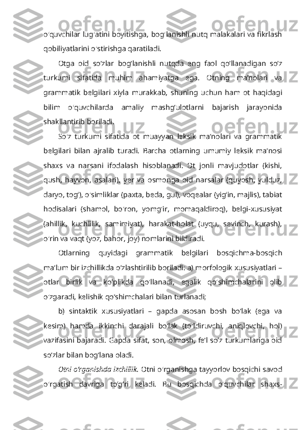 o'quvchilar lug'atini boyitishga, bog'lanishli nutq malakalari va fikrlash
qobiliyatlarini o'stirishga qaratiladi. 
Otga   oid   so’zlar   bog’lanishli   nutqda   eng   faol   qo’llanadigan   so’z
turkumi   sifatida   muhim   ahamiyatga   ega.   Otning   ma’nolari   va
grammatik   belgilari   xiyla   murakkab,   shuning   uchun   ham   ot   haqidagi
bilim   o'quvchilarda   amaliy   mashg’ulotlarni   bajarish   jarayonida
shakllantirib boriladi. 
So'z   turkumi   sifatida   ot   muayyan   leksik   ma’nolari   va   grammatik
belgilari   bilan   ajralib   turadi.   Barcha   otlarning   umumiy   leksik   ma’nosi
shaxs   va   narsani   ifodalash   hisoblanadi.   Ot   jonli   mavjudotlar   (kishi,
qush,   hayvon,   asalari),   yer   va   osmonga   oid   narsalar   (quyosh,   yulduz,
daryo, tog‘), o'simliklar (paxta, beda, gul), voqealar (yig‘in, majlis), tabiat
hodisalari   (shamol,   bo'ron,   yomg'ir,   momaqaldiroq),   belgi-xususiyat
(ahillik,   kuchlilik,   samimiyat),   harakat-holat   (uyqu,   sevinch,   kurash),
o'rin va vaqt (yoz, bahor, joy) nomlarini bildiradi. 
Otlarning   quyidagi   grammatik   belgilari   bosqichma-bosqich
ma’lum bir izchillikda o’zlashtirilib boriladi: a) morfologik xususiyatlari –
otlar   birlik   va   ko'plikda   qo'llanadi,   egalik   qo'shimchalarini   olib
o'zgaradi, kelishik qo’shimchalari bilan turlanadi; 
b)   sintaktik   xususiyatlari   –   gapda   asosan   bosh   bo’lak   (ega   va
kesim)   hamda   ikkinchi   darajali   bo’lak   (to'ldiruvchi,   aniqlovchi,   hol)
vazifasini  bajaradi.  Gapda  sifat, son,  olmosh, fe’l so’z turkumlariga  oid
so’zlar bilan bog’lana oladi.
Otni o‘rganishda izchillik.  Otni o'rganishga tayyorlov bosqichi savod
o'rgatish   davriga   to‘g‘ri   keladi.   Bu   bosqichda   o'quvchilar   shaxs- 