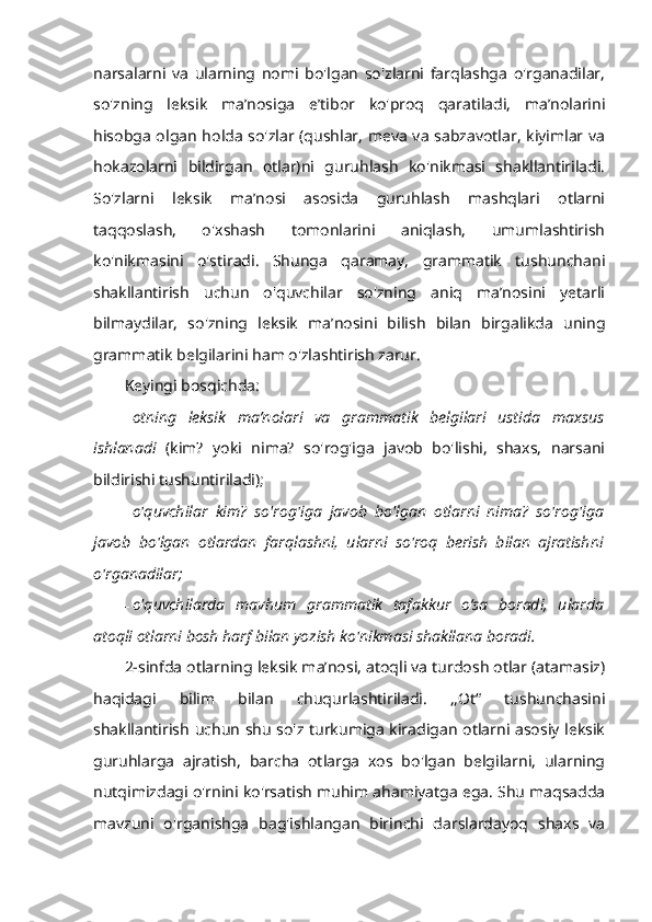 narsalarni   va   ularning   nomi   bo'lgan   so'zlarni   farqlashga   o'rganadilar,
so'zning   leksik   ma’nosiga   e’tibor   ko'proq   qaratiladi,   ma’nolarini
hisobga olgan holda so'zlar (qushlar, meva va sabzavotlar, kiyimlar va
hokazolarni   bildirgan   otlar)ni   guruhlash   ko'nikmasi   shakllantiriladi.
So'zlarni   leksik   ma’nosi   asosida   guruhlash   mashqlari   otlarni
taqqoslash,   o'xshash   tomonlarini   aniqlash,   umumlashtirish
ko'nikmasini   o'stiradi.   Shunga   qaramay,   grammatik   tushunchani
shakllantirish   uchun   o'quvchilar   so'zning   aniq   ma’nosini   yetarli
bilmaydilar,   so'zning   leksik   ma’nosini   bilish   bilan   birgalikda   uning
grammatik belgilarini ham o'zlashtirish zarur. 
Keyingi bosqichda:
- otning   leksik   ma’nolari   va   grammatik   belgilari   ustida   maxsus
ishlanadi   (kim?   yoki   nima?   so'rog'iga   javob   bo'lishi,   shaxs,   narsani
bildirishi tushuntiriladi); 
- o'quvchilar   kim?   so'rog'iga   javob   bo'lgan   otlarni   nima?   so'rog'iga
javob   bo'lgan   otlardan   farqlashni,   ularni   so'roq   berish   bilan   ajratishni
o'rganadilar; 
- o'quvchilarda   mavhum   grammatik   tafakkur   o‘sa   boradi,   ularda
atoqli otlarni bosh harf bilan yozish ko'nikmasi shakllana boradi. 
2-sinfda otlarning leksik ma’nosi, atoqli va turdosh otlar (atamasiz)
haqidagi   bilim   bilan   chuqurlashtiriladi.   ,,Ot“   tushunchasini
shakllantirish uchun shu so'z turkumiga kiradigan otlarni asosiy leksik
guruhlarga   ajratish,   barcha   otlarga   xos   bo'lgan   belgilarni,   ularning
nutqimizdagi o'rnini ko'rsatish muhim ahamiyatga ega. Shu maqsadda
mavzuni   o'rganishga   bag'ishlangan   birinchi   darslardayoq   shaxs   va 