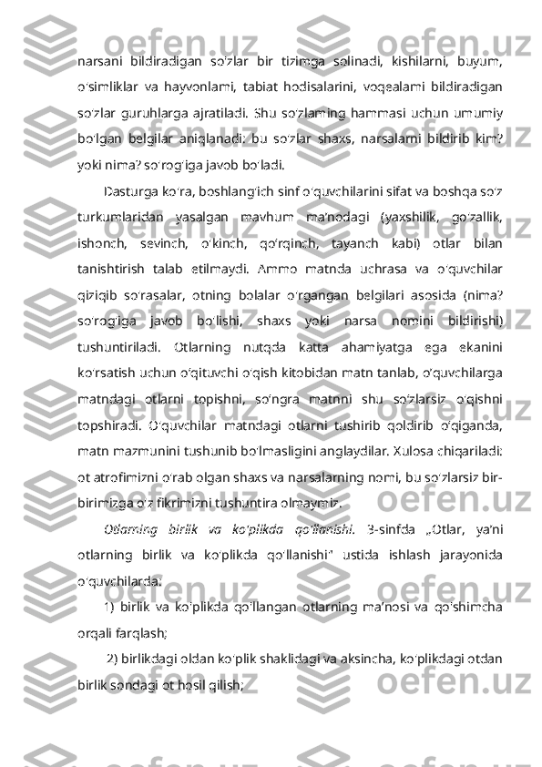 narsani   bildiradigan   so'zlar   bir   tizimga   solinadi,   kishilarni,   buyum,
o'simliklar   va   hayvonlami,   tabiat   hodisalarini,   voqealami   bildiradigan
so'zlar   guruhlarga   ajratiladi.   Shu   so'zlaming   hammasi   uchun   umumiy
bo'lgan   belgilar   aniqlanadi:   bu   so'zlar   shaxs,   narsalarni   bildirib   kim?
yoki nima? so'rog'iga javob bo'ladi. 
Dasturga ko'ra, boshlang'ich sinf o'quvchilarini sifat va boshqa so'z
turkumlaridan   yasalgan   mavhum   ma’nodagi   (yaxshilik,   go'zallik,
ishonch,   sevinch,   o'kinch,   qo‘rqinch,   tayanch   kabi)   otlar   bilan
tanishtirish   talab   etilmaydi.   Ammo   matnda   uchrasa   va   o'quvchilar
qiziqib   so'rasalar,   otning   bolalar   o'rgangan   belgilari   asosida   (nima?
so'rog'iga   javob   bo'lishi,   shaxs   yoki   narsa   nomini   bildirishi)
tushuntiriladi.   Otlarning   nutqda   katta   ahamiyatga   ega   ekanini
ko'rsatish uchun o‘qituvchi o'qish kitobidan matn tanlab, o’quvchilarga
matndagi   otlarni   topishni,   so‘ngra   matnni   shu   so‘zlarsiz   o'qishni
topshiradi.   O'quvchilar   matndagi   otlarni   tushirib   qoldirib   o‘qiganda,
matn mazmunini tushunib bo'lmasligini anglaydilar. Xulosa chiqariladi:
ot atrofimizni o'rab olgan shaxs va narsalarning nomi, bu so'zlarsiz bir-
birimizga o'z fikrimizni tushuntira olmaymiz. 
Otlarning   birlik   va   ko'plikda   qo'llanishi.   3-sinfda   „Otlar,   ya’ni
otlarning   birlik   va   ko'plikda   qo'llanishi"   ustida   ishlash   jarayonida
o'quvchilarda: 
1)   birlik   va   ko'plikda   qo'llangan   otlarning   ma’nosi   va   qo'shimcha
orqali farqlash;
 2) birlikdagi oldan ko'plik shaklidagi va aksincha, ko'plikdagi otdan
birlik sondagi ot hosil qilish; 