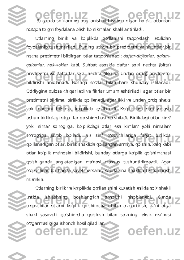   3)   gapda   so'zlarning   bog'lanishini   hisobga   olgan   holda,   otlardan
nutqda to'g'ri foydalana olish ko'nikmalari shakllantiriladi. 
Otlaming   birlik   va   ko'plikda   qo'llanishi   taqqoslash   usulidan
foydalanib  tushuntiriladi.   Buning  uchun   bir  predmetni  va   shunday   bir
necha   predmetni   bildirgan   otlar   taqqoslanadi:   daftar-daftarlar,   qalam-
qalamlar,   nok-noklar   kabi.   Suhbat   asosida   daftar   so'zi   nechta   (bitta)
predmetni   va   daftarlar   so'zi   nechta   (ikki   va   undan   ortiq)   predmetni
bildirishi   aniqlanadi.   Boshqa   so'zlar   bilan   ham   shunday   ishlanadi.
Oddiygina  xulosa   chiqariladi va  fikrlar  umumlashtiriladi:  agar otlar bir
predmetni   bildirsa,   birlikda   qo'llanadi,   agar   ikki   va   undan   ortiq   shaxs
yoki   narsani   bildirsa,   ko'plikda   qo'llanadi.   Ko'plikdagi   otni   yasash
uchun birlikdagi otga -lar qo'shimchasi qo'shiladi. Birlikdagi otlar kim?
yoki   nima?   so'rog'iga,   ko'plikdagi   otlar   esa   kimlar?   yoki   nimalar?
so'rog'iga   javob   bo'ladi.   Bu   sinf   o'quvchilariga   faqat   birlikda
qo'llanadigan otlar. birlik shaklida qo'llangan armiya, qo'shin, xalq kabi
otlar   ko'plik   ma’nosini   bildirishi,   bunday   otlarga   ko'plik   qo'shimchasi
qo'shilganda   anglatadigan   ma’nosi   maxsus   tushuntirilmaydi.   Agar
o'quvchilar   bu   haqda   savol   bersalar,   soddagina   shaklda   tushuntirish
mumkin. 
Otlarning birlik va ko'plikda qo'llanishini kuzatish aslida so'z shakli
ustida   ishlashning   boshlang'ich   bosqichi   hisoblanadi.   Bunda
o'quvchilar   otlarni   ko'plik   qo'shimchasi   bilan   o'zgartirish,   ya’ni   otga
shakl   yasovchi   qo'shimcha   qo'shish   bilan   so'zning   leksik   ma’nosi
o'zgarmasligiga ishonch hosil qiladilar.  