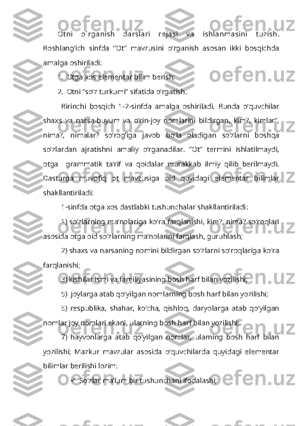 Ot ni   o` rganish   darslari   rеjasi   v a   ishlanmasini   t uzish .
Boshlang’ich   sinfda   ”Ot”   mavzusini   o’rganish   asosan   ikki   bosqichda
amalga oshiriladi:
1. Otga xos elementar bilim berish;
2. Otni ”so’z turkumi” sifatida o’rgatish.
Birinchi   bosqich   1-2-sinfda   amalga   oshiriladi.   Bunda   o’quvchilar
shaxs   va   narsa-buyum   va   o’rin-joy   nomlarini   bildirgan,   kim?,   kimlar”,
nima?,   nimalar?   so’rog’iga   javob   bo’la   oladigan   so’zlarni   boshqa
so’zlardan   ajratishni   amaliy   o’rganadilar.   ”Ot”   termini   ishlatilmaydi,
otga     grammatik   ta’rif   va   qoidalar   murakkab   ilmiy   qilib   berilmaydi.
Dasturga   muvofiq   ot   mavzusiga   oid   quyidagi   elementar   bilimlar
shakllantiriladi:
1-sinfda   otga xos dastlabki tushunchalar shakllantiriladi : 
1) so‘zlarning ma’nolariga ko‘ra farqlanishi, kim?, nima? so‘roqlari
asosida otga oid so’zlarning ma’nolarini farqlash, guruhlash;
2) shaxs va narsaning nomini bildirgan so‘zlarni so‘roqlariga ko‘ra
farqlanishi;
3) kishilar ismi va familiyasining bosh harf bilan yozilishi;
5)  joylarga atab qo‘yilgan nomlarning bosh harf bilan yozilishi;
6)   respublika,   shahar,   ko‘cha,   qishloq,   daryolarga   atab   qo‘yilgan
nomlar joy nomlari ekani, ularning bosh harf bilan yozilishi;
7)   hayvonlarga   atab   qo‘yilgan   nomlar,   ularning   bosh   harf   bilan
yozilishi;   Mazkur   mavzular   asosida   o’quvchilarda   quyidagi   elementar
bilimlar berilishi lozim:
 So’zlar ma’lum bir tushunchani ifodalashi; 