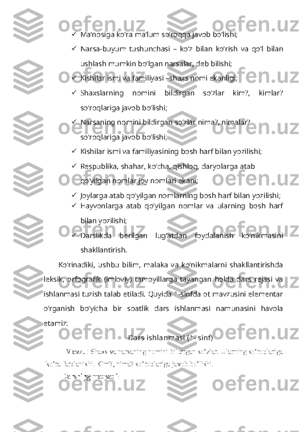  Ma’nosiga ko’ra ma’lum so’roqqa javob bo’lishi;
 Narsa-buyum   tushunchasi   –   ko’z   bilan   ko’rish   va   qo’l   bilan
ushlash mumkin bo’lgan narsalar, deb bilishi;
 Kishilar ismi va familiyasi –shaxs nomi ekanligi;
 Shaxslarning   nomini   bildirgan   so‘zlar   kim?,   kimlar?
so‘roqlariga javob bo‘lishi;
 Narsaning nomini bildirgan so‘zlar nima?, nimalar? 
so‘roqlariga javob bo‘lishi;
 Kishilar ismi va familiyasining bosh harf bilan yozilishi;
 Respublika, shahar, ko‘cha, qishloq, daryolarga atab 
qo‘yilgan nomlar joy nomlari ekani;
 Joylarga atab qo‘yilgan nomlarning bosh harf bilan yozilishi;
 Hayvonlarga   atab   qo‘yilgan   nomlar   va   ularning   bosh   harf
bilan yozilishi;
 Darslikda   berilgan   lug‘atdan   foydalanish   ko‘nikmasini
shakllantirish.
Ko’rinadiki,   ushbu   bilim,   malaka   va   ko’nikmalarni   shakllantirishda
leksik,   orfografik   (imloviy)   tamoyillarga   tayangan   holda   dars   rejasi   va
ishlanmasi tuzish talab etiladi. Quyida 1-sinfda ot mavzusini elementar
o’rganish   bo’yicha   bir   soatlik   dars   ishlanmasi   namunasini   havola
etamiz:
Dars ishlanmasi (1- sinf)
Mavzu : Shaxs va narsaning nomini bildirgan so‘zlar. Ularning so‘roqlariga
ko‘ra farqlanishi. Kim?, nima? so‘roqlariga javob bo‘lishi.
Darsning maqsadi :  