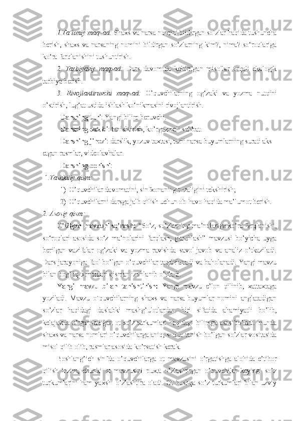 1.Ta’limiy maqsad:  Shaxs va narsa nomini bildirgan so`zlar haqida tushuncha
berish,  shaxs  va  narsaning  nomini   bildirgan  so‘zlarning kim?,  nima? so‘roqlariga
ko‘ra farqlanishini tushuntirish. 
2.   Tarbiyaviy   maqsad:   Dars   davomida   keltirilgan   misollar   orqali   ekalogik
tarbiya berish.
3.   Rivojlantiruvchi   maqsad:   O’quvchilar ning   og‘zaki   va   yozma   nutqini
o’stirish, lug‘at ustida ishlash ko‘nikmasini rivojlantirish.
Darsning turi : Yangi bilim beruvchi.
Darsning uslubi : tanishtirish, ko’rgazmali suhbat.
Darsning jihozi : darslik, yozuv taxtasi, turli narsa-buyumlarning surati aks 
etgan rasmlar, videolavhalar. 
Darsning borishi :
 1 .Tashkiliy qism:
1) O’quvchilar davomatini, sinfxonaning tozaligini tekshirish;
2) O’quvchilarni darsga jalb qilish uchun ob-havo haqida ma’lumot berish.
2. Asosiy qism:
O’tilgan mavzuni so’rash: “ So‘z, so‘zlarning ma’nolariga ko‘ra farqlanishi,
so‘roqlari   asosida   so‘z   ma’nolarini   farqlash,   guruhlash”   mavzusi   bo’yicha   uyga
berilgan   vazifalar   og’zaki   va   yozma   ravishda   savol-javob   va   analiz   o’tkaziladi.
Dars jarayoniga faol bo’lgan o’quvchilar taqdirlanadi va baholanadi. Yangi mavzu
bilan bog’liq tomonlari qisman izohlanib o’tiladi.
Yangi   mavzu   bilan   tanishtirish:   Yangi   mavzu   e’lon   qilinib,   xattaxtaga
yoziladi.   Mavzu   o`quvchilarning   shaxs   va   narsa-buyumlar   nomini   anglatadigan
so’zlar   haqidagi   daslabki   mashg’ulotlardan   biri   sifatida   ahamiyatli   bo’lib,
kelajakda o’rganiladigan  ot  so’z turkumlari  haqidagi  bilimga asos  bo’ladi. Bunda
shaxs va narsa nomlari o’quvchilarga aniq, sodda tanish bo’lgan so’zlar vositasida
misol qilib olib, rasmlar asosida ko’rsatish kerak.
Boshlang’ich   sinfda   o’quvchilarga   ot   mavzusini   o’rgatishga   alohida   e’tibor
qilish   lozim,   chunki   ot   mavzusini   puxta   o’zlashtirgan   o’quvchilar   keyingi   so’z
turkumlarini   ham   yaxshi   o’zlashtira   oladi.   Ot   boshqa   so’z   turkumlari   bilan   uzviy 