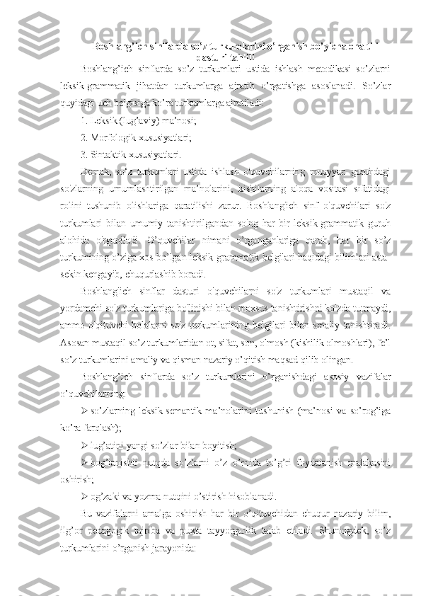 Boshlang’ich sinflarda so’z turkumlarini o’rganish bo’yicha ona tili
dasturi tahlili
Boshlang’ich   sinflarda   so’z   turkumlari   ustida   ishlash   metodikasi   so’zlarni
leksik-grammatik   jihatdan   turkumlarga   ajratib   o’rgatishga   asoslanadi.   So’zlar
quyidagi uch belgisiga ko’ra turkumlarga ajratiladi:
1. Leksik (lug’aviy) ma’nosi;
2. Morfologik xususiyatlari;
3. Sintaktik xususiyatlari.
Demak,   so‘z   turkumlari   ustida   ishlash   o'quvchilarning   muayyan   guruhdagi
so'zlarning   umumlashtirilgan   ma’nolarini,   kishilarning   aloqa   vositasi   sifatidagi
rolini   tushunib   olishlariga   qaratilishi   zarur.   Boshlang'ich   sinf   o'quvchilari   so'z
turkumlari   bilan   umumiy   tanishtirilgandan   so'ng   har   bir   leksik-grammatik   guruh
alohida   o'rganiladi.   O’quvchilar   nimani   o’rganganlariga   qarab,   har   bir   so’z
turkumining o’ziga xos bo’lgan leksik-grammatik belgilari haqidagi bilimlari asta-
sekin kengayib, chuqurlashib boradi.
Boshlang'ich   sinflar   dasturi   o'quvchilarni   so'z   turkumlari   mustaqil   va
yordamchi so'z turkumlariga bo'linishi bilan maxsus tanishtirishni ko'zda tutmaydi,
ammo   o'qituvchi   bolalarni   so'z   turkumlarining   belgilari   bilan   amaliy   tanishtiradi.
Asosan mustaqil so’z turkumlaridan ot, sifat, son, olmosh (kishilik olmoshlari), fe’l
so’z turkumlarini amaliy va qisman nazariy o’qitish maqsad qilib olingan.
Boshlang’ich   sinflarda   so’z   turkumlarini   o’rganishdagi   asosiy   vazifalar
o’quvchilarning:
 so’zlarning   leksik-semantik   ma’nolarini   tushunish   (ma’nosi   va   so’rog’iga
ko’ra farqlash);
 lug’atini yangi so’zlar bilan boyitish;
 bog’lanishli   nutqda   so’zlarni   o’z   o’rnida   to’g’ri   foydalanish   malakasini
oshirish; 
 og’zaki va yozma nutqini o’stirish hisoblanadi. 
Bu   vazifalarni   amalga   oshirish   har   bir   o’qituvchidan   chuqur   nazariy   bilim,
ilg’or   pedagogik   tajriba   va   puxta   tayyorgarlik   talab   etiladi.   Shuningdek,   so’z
turkumlarini o’rganish jarayonida: 