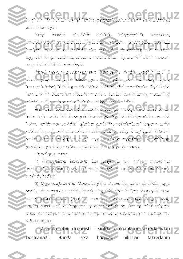 bog’liq   bo’lib,   bundan   keyingi   har   bir   grammatik   tushunchalarni   shakllantirishga
zamin hozirlaydi.
Yangi   mavzuni   o’qitishda   didaktik,   ko’rgazmalilik,   taqqoslash,
umumlashtirish   prinsiplaridan   foydalanish   mumkin.   Shuningdek,   darslikda
berilgan   mashqlar   va   topshiriqlardan   tashqari   o’qituvchining   o’zi   mustaqil
tayyorlab   kelgan   taqdimot,   tarqatma   materiallardan   foydalanishi   ularni   mavzuni
ongli o’zlashtirishini ta’minlaydi.
Yangi   mavzuni   mustahkamlash :   Darsning   bu   qismida   uzog’i   bilan   5-10
daqiqa   yangi   pedagogik   texnologiyalardan   foydalangan   holda   aqliy   hujum,
konseptik   jadval,   kichik   guruhda   ishlash   kabi   interfaol   metodlardan   foydalanish
hamda   izohli   diktant   ham   o’tkazish   mumkin.   Bunda   o’quvchilarning   mustaqilligi
ta’minlanadi, nutqiy va aqliy fikrlash qobiliyati shakllantiriladi. 
Mavzunu   mustahkamlashda   darslikda   berilgan   mashqlar   ustida   ishlashdan
ko’ra   lug’at   ustida   ishlash   va   yoki   husnixatga   o’rgatish   ishlariga   e’tibor   qaratish
lozim. Har bir mavzu oxirida lug'at berilgan bo'lib, mashqlarda qo’llangan notanish
so’zlarning  ma’nosini   aniq  tushunib   olishlari   uchun   qulaylik   tug’diradi.  So`zlarni
yozish   o`quvchi   mashqni   mustaqil     uyga   bajarishga   tayyorlaydi:   O`quvchilarga
yozishda qiynaladigan so`zlarni tushuntirib, amaliy yordam beradi.
Darsni yakunlash:
1)   O’quvchilarni   baholash :   dars   jarayonida   faol   bo’lgan   o’quvchilar
baholanadi,   aksincha   passiv   bo’lganlariga   tanbeh   berilgan   holda   qo’shimcha
topshiriq beriladi.
2)   Uyga   vazifa   berish :   Mavzu   bo’yicha   o’quvchilar   uchun   darslikdan   uyga
vazifa   uchun   maxsus   topshiriq   hamda   o’rganishi   qiyin   bo’lgan   shaxs   yoki   narsa
nomini   bildirgan   ba’zi   (Masalan,   mavhumlik   xarakteriga   ega   bo’lgan:   baxt,
sog’liq, omad   kabi)  so`zlarga qanday so`roq berilishi  va ularning imlosi  bo’yicha
qisqa izoh berilgan holda ma’nosini o’rganish uchun so’zlar qo’shimcha topshiriq
sifatida beriladi.
  2-sinfda   otni   o’rganish   1-sinfda   o'tilganlarni   takrorlashdan
boshlanadi.   Bunda   so'z   haqidagi   bilimlar   takrorlanib 