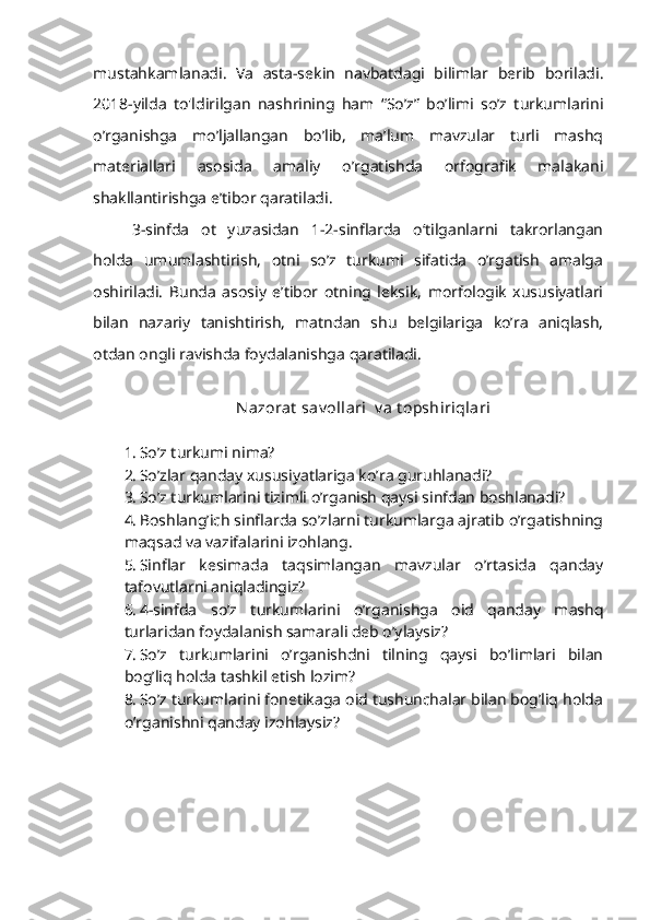 mustahkamlanadi.   Va   asta-sekin   navbatdagi   bilimlar   berib   boriladi.
2018-yilda   to'ldirilgan   nashrining   ham   “So’z”   bo’limi   so’z   turkumlarini
o’rganishga   mo’ljallangan   bo’lib,   ma’lum   mavzular   turli   mashq
materiallari   asosida   amaliy   o’rgatishda   orfografik   malakani
shakllantirishga e’tibor qaratiladi.
3-sinfda   ot   yuzasidan   1-2-sinflarda   o‘tilganlarni   takrorlangan
holda   umumlashtirish,   otni   so’z   turkumi   sifatida   o’rgatish   amalga
oshiriladi.   Bunda   asosiy   e’tibor   otning   leksik,   morfologik   xususiyatlari
bilan   nazariy   tanishtirish,   matndan   shu   belgilariga   ko’ra   aniqlash,
otdan ongli ravishda foydalanishga qaratiladi.
Nazorat  sav ollari  v a t opshiriqlari
1. So’z turkumi nima?
2. So’zlar qanday xususiyatlariga ko’ra guruhlanadi?
3. So’z turkumlarini tizimli o’rganish qaysi sinfdan boshlanadi?
4. Boshlang’ich sinflarda so’zlarni turkumlarga ajratib o’rgatishning
maqsad va vazifalarini izohlang.
5. Sinflar   kesimada   taqsimlangan   mavzular   o’rtasida   qanday
tafovutlarni aniqladingiz?
6. 4-sinfda   so’z   turkumlarini   o’rganishga   oid   qanday   mashq
turlaridan foydalanish samarali deb o’ylaysiz?
7. So’z   turkumlarini   o’rganishdni   tilning   qaysi   bo’limlari   bilan
bog’liq holda tashkil etish lozim?
8. So’z turkumlarini fonetikaga oid tushunchalar bilan bog’liq holda
o’rganishni qanday izohlaysiz? 