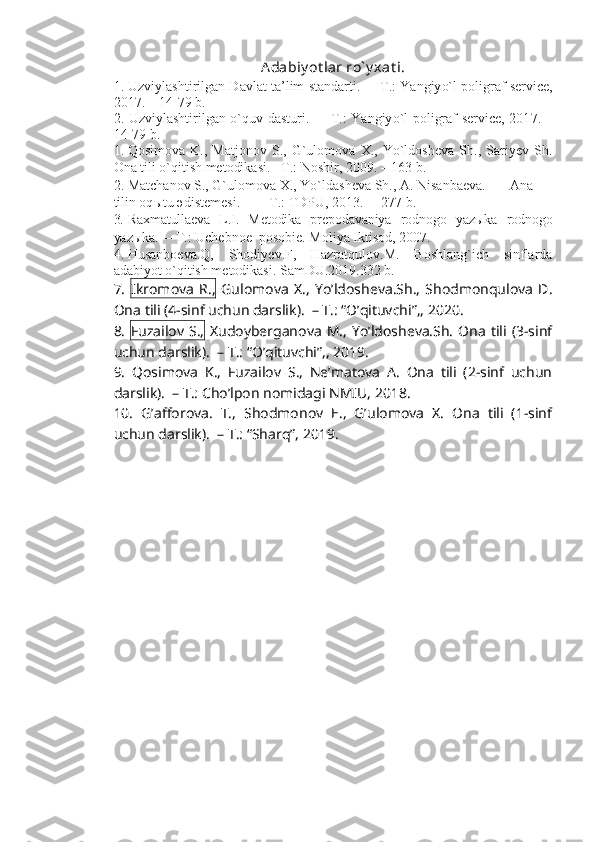 Adabiy ot lar ro` y xat i.
1. Uzviylashtirilgan Davlat ta’lim standarti.    –   T.: Yangiy o` l poligraf service,
201 7 .  – 14-79  b.
2. Uzviylashtirilgan o`quv dasturi.    –   T.: Yangiy o` l poligraf service, 201 7 . –
14-79  b.
1. Qosimova   K.,   Matjonov   S.,   G`ulomova   X.,   Yo`ldosheva   Sh.,   Sariyev   Sh.
Ona tili o`qitish metodikasi.  –T.: Noshir, 2009.  –  163 b.
2. Matchanov S., G`ulomova X., Yo`ld a sheva Sh., A. Nisanbaeva. Ana
tilin oq ы tu  ә d і stemes і . – T .:  TDPU,  2013.  –    2 7 7   b .
3. Raxmatullaeva   L.I.   Metodika   prepodavaniya   rodnogo   yazыka   rodnogo
yazыka.   –   T.: Uchebnoe  posobie. Moliya Iktisod, 2007.
4. Husanboeva.Q,   Shodiyev.F,   Hazratqulov.M.   Boshlang`ich   sinflarda
adabiyot o`qitish metodikasi. SamDU.2019.332 b.
7.   Ikromova   R.,   Gulomova   X.,   Yo’ldosheva.Sh.,   Shodmonqulova   D.
Ona tili (4-sinf uchun darslik).  – T.: “O’qituvchi”,, 2020. 
8.   Fuzailov  S.,   Xudoyberganova   M.,  Yo’ldosheva.Sh.   Ona   tili  (3-sinf
uchun darslik).  – T.: “O’qituvchi”,, 2019. 
9.   Qosimova   K.,   Fuzailov   S.,   Ne’matova   A.   Ona   tili   (2-sinf   uchun
darslik).  – T.: Cho’lpon nomidagi NMIU, 2018. 
10.   G’afforova.   T.,   Shodmonov   E.,   G’ulomova   X.   Ona   tili   (1-sinf
uchun darslik).  – T.: “Sharq”, 2019. 