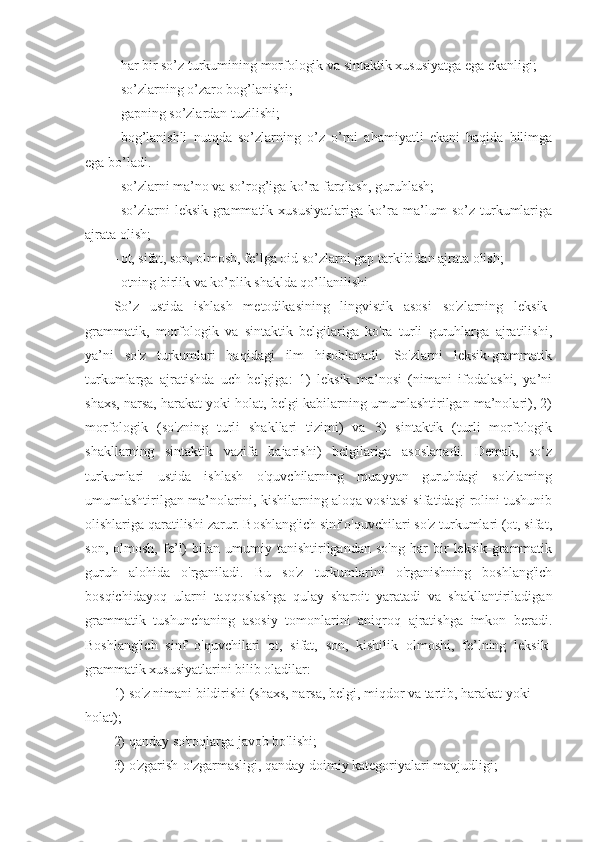 - har bir so’z turkumining morfologik va sintaktik xususiyatga ega ekanligi;
- so’zlarning o’zaro bog’lanishi;
- gapning so’zlardan tuzilishi;
- bog’lanishli   nutqda   so’zlarning   o’z   o’rni   ahamiyatli   ekani   haqida   bilimga
ega bo’ladi.
- so’zlarni ma’no va so’rog’iga ko’ra farqlash, guruhlash;
- so’zlarni   leksik-grammatik   xususiyatlariga   ko’ra   ma’lum   so’z   turkumlariga
ajrata olish;
- ot, sifat, son, olmosh, fe’lga oid so’zlarni gap tarkibidan ajrata olish;
- otning birlik va ko’plik shaklda qo’llanilishi
So’z   ustida   ishlash   metodikasining   lingvistik   asosi   so'zlarning   leksik-
grammatik,   morfologik   va   sintaktik   belgilariga   ko'ra   turli   guruhlarga   ajratilishi,
ya’ni   so'z   turkumlari   haqidagi   ilm   hisoblanadi.   So'zlarni   leksik-grammatik
turkumlarga   ajratishda   uch   belgiga:   1)   leksik   ma’nosi   (nimani   ifodalashi,   ya’ni
shaxs, narsa, harakat yoki holat, belgi kabilarning umumlashtirilgan ma’nolari), 2)
morfologik   (so'zning   turli   shakllari   tizimi)   va   3)   sintaktik   (turli   morfologik
shakllarning   sintaktik   vazifa   bajarishi)   belgilariga   asoslanadi.   Demak,   so‘z
turkumlari   ustida   ishlash   o'quvchilarning   muayyan   guruhdagi   so'zlaming
umumlashtirilgan ma’nolarini, kishilarning aloqa vositasi sifatidagi rolini tushunib
olishlariga qaratilishi zarur. Boshlang'ich sinf o'quvchilari so'z turkumlari (ot, sifat,
son,   olmosh,   fe’l)   bilan   umumiy   tanishtirilgandan   so'ng   har   bir   leksik-grammatik
guruh   alohida   o'rganiladi.   Bu   so'z   turkumlarini   o'rganishning   boshlang'ich
bosqichidayoq   ularni   taqqoslashga   qulay   sharoit   yaratadi   va   shakllantiriladigan
grammatik   tushunchaning   asosiy   tomonlarini   aniqroq   ajratishga   imkon   beradi.
Boshlang'ich   sinf   o'quvchilari   ot,   sifat,   son,   kishilik   olmoshi,   fe’lning   leksik-
grammatik xususiyatlarini bilib oladilar: 
1) so'z nimani bildirishi (shaxs, narsa, belgi, miqdor va tartib, harakat yoki 
holat); 
2) qanday so'roqlarga javob bo'lishi; 
3) o'zgarish-o'zgarmasligi, qanday doimiy kategoriyalari mavjudligi;  