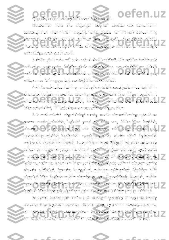 4) gapda, asosan, qanday bo'lak vazifasida kelishi. 
O'quvchilar   mana   shu   o'rgangan   belgilari   asosida   so'z   turkumlarini
taqqoslaydilar.   Ular   nimani   o'rganganlariga   qarab,   har   bir   so'z   turkumining
grammatik   belgilari   haqidagi   bilimlari   asta   kengayib,   chuqurlashib   boradi.
Dasturga   ko'ra,   boshlang'ich   sinfda   so'zlar   dastlab   javob   bo'ladigan   morfologik
so'roqlariga qarab guruhlanadi. 
3-sinfda  „So'z turkumi“ tushunchasi  shakllantiriladi. O'quvchilar  har  bir  so'z
turkumiga   xos   ayrim   belgilar   (so'z   turkumlarining   umumlashtirilgan   leksik
ma’nolari, otlaming birlik va ko'plikda qo'llanishi, bo'lishli va bo'lishsiz fe’llar, ot,
sifat, son va fe’ining gapdagi vazifasi) bilan tanishtiriladi. 
4-sinfda so'z turkumlarining morfologik-sintaktik xususiyatlari haqidagi bilim
chuqurlashtiriladi:   o'quvchilar   otlaming   egalik   va   kelishiklar   bilan   o'zgarishini,
sifat   va   sonning   gapdagi   vazifasini,   kishilik   olmoshlari   va   ularning   kelishiklar
bilan turlanishini, fe’llarda shaxs-son va zamonni o'rganadilar. 
So'z   turkumlarini   o'rganishdagi   asosiy   vazifa   o'quvchilaming   og'zaki   va
yozma   nutqini   o'stirish,   lug'atini   yangi   ot,   sifat,   son,   fe’llar   bilan   boyitish,
o'quvchilar   shu   vaqtgacha   foydalanib   kelayotgan   so'zlarning   ma’nosini   aniq
tushunishiga   erishish,   bog'lanishli   nutqda   u   yoki   bu   so'zdan   o'rinli   foydalanish
malakasini o'stirish hisoblanadi. Bu vazifalarni muvaffaqiyatli hal qilish uchun so'z
turkumlarini o'rganish jarayonida sinonim, antonimlar (atamalar berilmaydi) ustida
muntazam   ish   olib   boriladi,   o'quvchilar   ko'p   ma’noli   so'zlar,   ularning   o'z   va
ko'chma   ma’noda   ishlatilishi   bilan   tanishtiriladi.   Bunda   ta’limni   o'quvchilarning
shaxsiy   tajribalari,   bevosita   ko'rganlari,   radiodan   eshitganlari,   kitobdan   bilib
olganlari   bilan   bog'lash   muhim   ahamiyatga   ega.   O'quvchilarda   kuzatish,   muhim
narsalarni   sezish   ko'nikmalarini   shakllantirish,   atrof-muhit   haqidagi   bilimlarini
boyitish bilan bir vaqtda ularning nutqini o'stirish vazifasi ham amalga oshiriladi.
Ma'lumki,   boshlang'ich   sinf   ona   tili   darsligining   adabiy   til   meyorida   amaliy
o'zlashtirishlarga yordam berishdir. Darslikning asosiy qismini mavzuga oid xilma-
xil   mashqlar   hamda   mustahkamlovchi   topshiriqlar   tashkil   etadi.   Boshlang’ich
sinflarda so’z turkumlarini o’qitish sinflar kesimida quyidagicha taqsimlangan: 