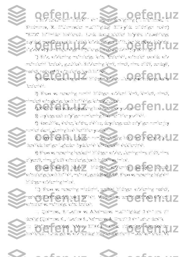 I.   So’z   turkumlarini   o’qitish   1-sinf   ona   tili   darsligining   (T.   G’afforova,   E.
Shodmonov,   X.   G’ulomovalar   muallifligidagi   2019-yilda   to'ldirilgan   nashri)
“SO‘Z”   bo’limidan   boshlanadi.   Bunda   dastur   talablari   bo’yicha   o’quvchilarga
quyidagi mavzular asosida o’qitish ko’zda tutilgan bo’lib, har bir mavzu bo’yicha
o’g’zaki va yozma bajarishga mo’ljallangan mashqlar tizimi joylashtirilgan:
1)   So‘z,   so‘zlarning   ma’nolariga   ko‘ra   farqlanishi,   so‘roqlari   asosida   so‘z
ma’nolarini   farqlash,   guruhlash.   So‘zlarning   kim?,   nima?,   nima   qildi?,   qanday?,
necha?, nechanchi? so‘roqlariga javob bo‘lishi.
2)   Shaxs   va   narsaning   nomini   bildirgan   so‘zlar.   Ularning   so‘roqlariga   ko‘ra
farqlanishi. 
3)   Shaxs   va   narsaning   nomini   bildirgan   so‘zlarni   kim?,   kimlar?,   nima?,
nimalar? so‘roqlariga javob bo‘lishiga ko‘ra guruhlash.
4) Kishilar ismi va familiyasining bosh harf bilan yozilishi.
5)  Joylarga atab qo‘yilgan nomlarning bosh harf bilan yozilishi.
6) Respublika, shahar, ko‘cha, qishloq, daryolarga atab qo‘yilgan nomlar joy
nomlari ekani, ularning bosh harf bilan yozilishi.
7)   Hayvonlarga   atab   qo‘yilgan   nomlar,   ularning   bosh   harf   bilan   yozilishi.
Darslikda berilgan lug‘atdan foydalanish ko‘nikmasini shakllantirish.
8) Shaxs va narsaning harakatini bildirgan so‘zlar, ularning nima qildi?, nima
qilyapti?, nima qiladi? so‘roqlariga javob bo‘lishi va imlosi.
9)Shaxs-narsaning   belgisini   bildirgan   so‘zlarning   qanday?,   qanaqa?
so‘roqlariga javob bo‘lishi, ma’nosi, gapdagi vazifasi. Shaxs va narsaning belgisini
bildirgan so‘zlarning imlosi.
10)   Shaxs   va   narsaning   miqdorini,   tartibini   bildirgan   so‘zlarning   necha?,
nechanchi?   so‘roqlariga   javob   bo‘lishi.   Miqdorni   va   tartibni   bildirgan   so‘zlarni
so‘roqlari va ma’nosiga ko‘ra farqlash. 
II .   Qosimova,   S.Fuzailov   va   A.Ne'matova   muallifligidagi   2-sinf   ona   tili
darsligi (Qosimova K., Fuzailov S., Ne’matova A. Ona tili 2-sinf uchun darslik.  –
T.:   Cho’lpon   nomidagi   NMIU,   2018K.)   1-sinfda   o'tilganlarni   takrorlashdan
boshlanadi. Bunda gap va so'z haqidagi bilimlar takrorlanib mustahkamlanadi. Va 