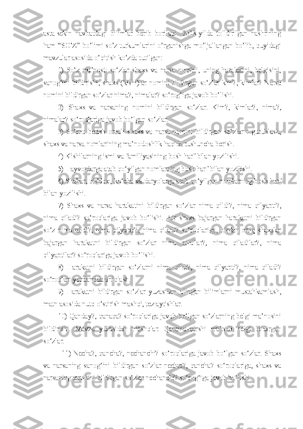 asta-sekin   navbatdagi   bilimlar   berib   boriladi.   2018-yilda   to'ldirilgan   nashrining
ham “SO’Z” bo’limi so’z turkumlarini o’rganishga mo’ljallangan bo’lib, quyidagi
mavzular asosida o’qitish ko’zda tutilgan:
1)   So‘z   ma’nosi:   so‘zlar   shaxs   va   narsa   nomini,   uning   harakatini,   belgisini,
sanog‘ini bildirishi, shaxs (kishi)lar  nomini bildirgan so‘zlar  kim?, kimlar? Narsa
nomini bildirgan so‘zlar nima?, nimalar? so‘rog‘iga javob bo‘lishi.
2)   Shaxs   va   narsaning   nomini   bildirgan   so‘zlar.   Kim?,   kimlar?,   nima?,
nimalar? so‘roqlariga javob bo‘lgan so‘zlar.
3)   So‘roq   berish   orqali   shaxs   va   narsa   nomini   bildirgan   so‘zlarni   guruhlash,
shaxs va narsa nomlarining ma’nodoshlik haqida tushuncha berish.
4) Kishilarning ismi va familiyasining bosh harf bilan yozilishi.
5) Hayvonlarga atab qo‘yilgan nomlarning bosh harf bilan yozilishi.
6) Shahar, qishloq, ko‘cha va daryolarga atab qo‘yilgan nomlarning bosh harf
bilan yozilishi.
7)   Shaxs   va   narsa   harakatini   bildirgan   so‘zlar   nima   qildi?,   nima   qilyapti?,
nima   qiladi?   so‘roqlariga   javob   bo‘lishi.   Bir   shaxs   bajargan   harakatni   bildirgan
so‘z   nima   qildi?,   nima   qilyapti?,   nima   qiladi?   so‘roqlariga,   birdan   ortiq   shaxslar
bajargan   harakatni   bildirgan   so‘zlar   nima   qildilar?,   nima   qiladilar?,   nima
qilyaptilar? so‘roqlariga javob bo‘lishi.
8)   Harakatni   bildirgan   so‘zlarni   nima   qildi?,   nima   qilyapti?,   nima   qiladi?
so‘roqlari yordamida aniqlash.
9)   Harakatni   bildirgan   so‘zlar   yuzasidan   olingan   bilimlarni   mustahkamlash,
matn asosida nutq o‘stirish mashqi, tez aytishlar.
10) Qanday?, qanaqa? so‘roqlariga javob bo‘lgan so‘zlarning belgi ma’nosini
bildirishi.   Mavzu   yuzasidan   mashqlar.   Qarama-qarshi   ma’noli   belgi   bildirgan
so‘zlar.
  11)  Necha?,  qancha?,  nechanchi?  so‘roqlariga javob bo‘lgan so‘zlar. Shaxs
va   narsaning   sanog‘ini   bildirgan   so‘zlar   nechta?,   qancha?   so‘roqlariga,   shaxs   va
narsaning tartibini bildirgan so‘zlar nechanchi? so‘rog‘iga javob bo‘lishi.  