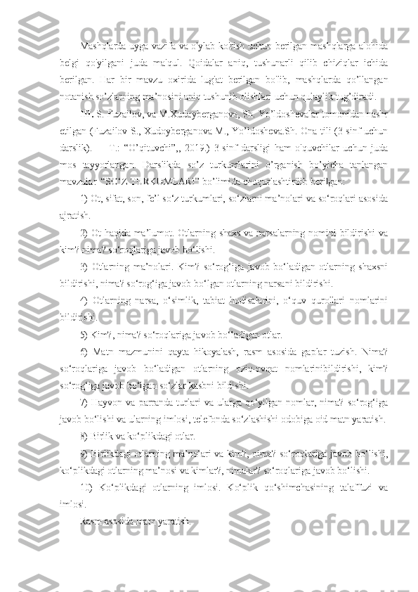 Mashqlarda uyga vazifa va o'ylab ko'rish uchun berilgan mashqlarga alohida
belgi   qo'yilgani   juda   ma'qul.   Qoidalar   aniq,   tushunarli   qilib   chiziqlar   ichida
berilgan.   Har   bir   mavzu   oxirida   lug'at   berilgan   bo'lib,   mashqlarda   qo’llangan
notanish so’zlarning ma’nosini aniq tushunib olishlari uchun qulaylik tug’diradi. 
III.  S. Fuzailov, va M.Xudayberganova, Sh. Yo’ldoshevalar tomonidan nashr
etilgan (Fuzailov S., Xudoyberganova M., Yo’ldosheva.Sh. Ona tili (3-sinf uchun
darslik).     –   T.:   “O’qituvchi”,,   2019.)   3-sinf   darsligi   ham   o'quvchilar   uchun   juda
mos   tayyorlangan.   Darslikda   so’z   turkumlarini   o’rganish   bo’yicha   tanlangan
mavzular  “SO‘Z TURKUMLARI” bo’limida chuqurlashtirilib berilgan:
1) Ot, sifat, son, fe’l so‘z turkumlari, so‘zlarni ma’nolari va so‘roqlari asosida
ajratish.
2) Ot haqida ma’lumot. Otlarning shaxs va narsalarning nomini bildirishi  va
kim? nima? so‘roqlariga javob bo‘lishi.
3)   Otlarning   ma’nolari.   Kim?   so‘rog‘iga   javob   bo‘ladigan   otlarning   shaxsni
bildirishi, nima? so‘rog‘iga javob bo‘lgan otlarning narsani bildirishi.
4)   Otlarning   narsa,   o‘simlik,   tabiat   hodisalarini,   o‘quv   qurollari   nomlarini
bildirishi.
5) Kim?, nima? so‘roqlariga javob bo‘ladigan otlar. 
6)   Matn   mazmunini   qayta   hikoyalash,   rasm   asosida   gaplar   tuzish.   Nima?
so‘roqlariga   javob   bo‘ladigan   otlarning   oziq-ovqat   nomlarinibildirishi,   kim?
so‘rog‘iga javob bo‘lgan so‘zlar kasbni bildishi.
7)  Hayvon   va  parranda  turlari   va  ularga   qo‘yilgan  nomlar,  nima?  so‘rog‘iga
javob bo‘lishi va ularning imlosi, telefonda so‘zlashishi odobiga oid matn yaratish.
8) Birlik va ko‘plikdagi otlar.
9) Birlikdagi otlarning ma’nolari va kim?, nima? so‘roqlariga javob bo‘lishi,
ko‘plikdagi otlarning ma’nosi va kimlar?, nimalar? so‘roqlariga javob bo‘lishi.
10)   Ko‘plikdagi   otlarning   imlosi.   Ko‘plik   qo‘shimchasining   talaffuzi   va
imlosi. 
Rasm asosida matn yaratish. 