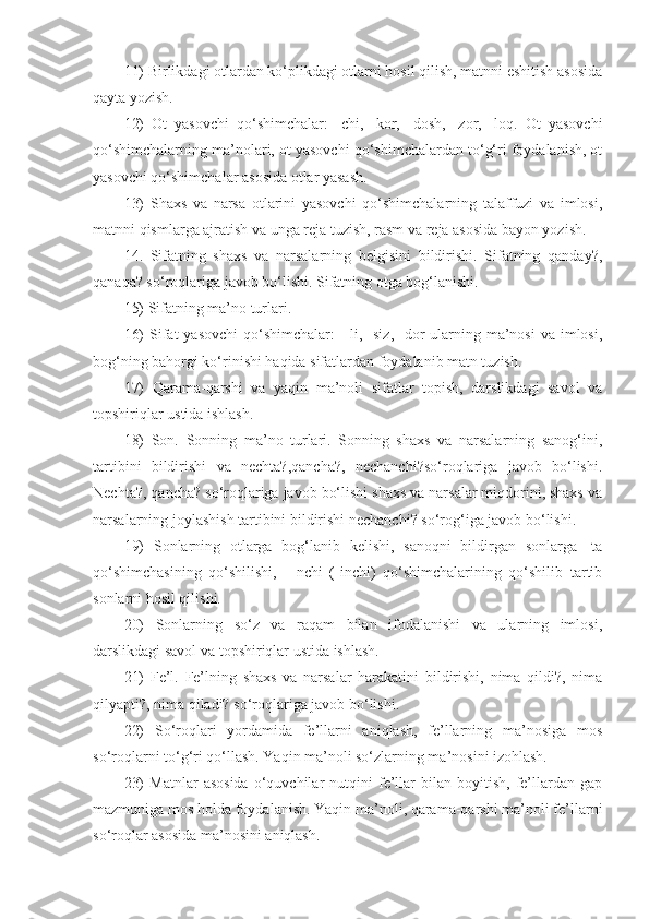 11) Birlikdagi otlardan ko‘plikdagi otlarni hosil qilish, matnni eshitish asosida
qayta yozish.
12)   Ot   yasovchi   qo‘shimchalar:   -chi,   -kor,   -dosh,   -zor,   -loq.   Ot   yasovchi
qo‘shimchalarning ma’nolari, ot yasovchi qo‘shimchalardan to‘g‘ri foydalanish, ot
yasovchi qo‘shimchalar asosida otlar yasash.
13)   Shaxs   va   narsa   otlarini   yasovchi   qo‘shimchalarning   talaffuzi   va   imlosi,
matnni qismlarga ajratish va unga reja tuzish, rasm va reja asosida bayon yozish.
14.   Sifatning   shaxs   va   narsalarning   belgisini   bildirishi.   Sifatning   qanday?,
qanaqa? so‘roqlariga javob bo‘lishi. Sifatning otga bog‘lanishi.
15) Sifatning ma’no turlari. 
16)  Sifat  yasovchi  qo‘shimchalar:  -  li, -siz,  -dor  ularning ma’nosi  va imlosi,
bog‘ning bahorgi ko‘rinishi haqida sifatlardan foydalanib matn tuzish.
17)   Qarama-qarshi   va   yaqin   ma’noli   sifatlar   topish,   darslikdagi   savol   va
topshiriqlar ustida ishlash.
18)   Son.   Sonning   ma’no   turlari.   Sonning   shaxs   va   narsalarning   sanog‘ini,
tartibini   bildirishi   va   nechta?,qancha?,   nechanchi?so‘roqlariga   javob   bo‘lishi.
Nechta?, qancha? so‘roqlariga javob bo‘lishi shaxs va narsalar miqdorini, shaxs va
narsalarning joylashish tartibini bildirishi nechanchi? so‘rog‘iga javob bo‘lishi.
19)   Sonlarning   otlarga   bog‘lanib   kelishi,   sanoqni   bildirgan   sonlarga   -ta
qo‘shimchasining   qo‘shilishi,   -   nchi   (-inchi)   qo‘shimchalarining   qo‘shilib   tartib
sonlarni hosil qilishi.
20)   Sonlarning   so‘z   va   raqam   bilan   ifodalanishi   va   ularning   imlosi,
darslikdagi savol va topshiriqlar ustida ishlash.
21)   Fe’l.   Fe’lning   shaxs   va   narsalar   harakatini   bildirishi,   nima   qildi?,   nima
qilyapti?, nima qiladi? so‘roqlariga javob bo‘lishi.
22)   So‘roqlari   yordamida   fe’llarni   aniqlash,   fe’llarning   ma’nosiga   mos
so‘roqlarni to‘g‘ri qo‘llash. Yaqin ma’noli so‘zlarning ma’nosini izohlash.
23)   Matnlar   asosida   o‘quvchilar   nutqini   fe’llar   bilan  boyitish,   fe’llardan   gap
mazmuniga mos holda foydalanish. Yaqin ma’noli, qarama-qarshi ma’noli fe’llarni
so‘roqlar asosida ma’nosini aniqlash. 