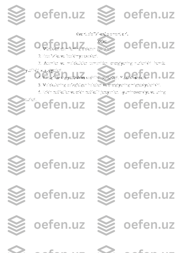 Kvant biofizikasi elementlari .
Reja:
1. Murakkab atomlarning elektron qobiqlari.
2. Fotofizika va fotokimyo asoslari.
3.   Atomlar   va   molekulalar   tomonidan   energiyaning   nurlanishi   hamda
yutilishi xususiyatlari.
4. Yorug‘likning yutilish va sochilish qonunlari. Yutilish spektri.
5. Molekulaning qo‘zg‘algan holatlari va energiyaning migratsiyalanishi.
6. Erkin radikallar va erkin radikalli jarayonlar.   Lyuminessensiya va uning
turlari.
1 
