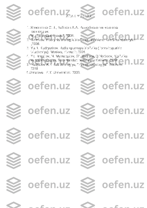 ADABIYOTLAR
1.Ярмоне	нко С.П., Вайнсо	н А.А. Радиобиология человека 	
нживотных.
М., "Высшая школа", 2004.
2.
Remizov	.Tibbiy va biologik biofizika.	 Toshkent 	 Ibn Sino nashriyoti	
,2006.
3.
Yu.B. Kudryashov. Radiaщyunnaya 	bi	ofiz	ika ( ionnziruyush	ie 	
izlucheniya). Moskva, Fizmatlit.2004.
4. Ye	
. Ismoilov, N. Mamatqulov, G‘. Xodjaev, Q.Norboev, Biofizika 	
va radiobiologiya, Sano-standart nashriyoti, Toshkent-2018.
5.
 Radjabov A.I. Radiobiologiya, “Fan va texnologiya” Toshkent-
2018
6.
Umarova	F.T. Universitet.	 2003.
11 