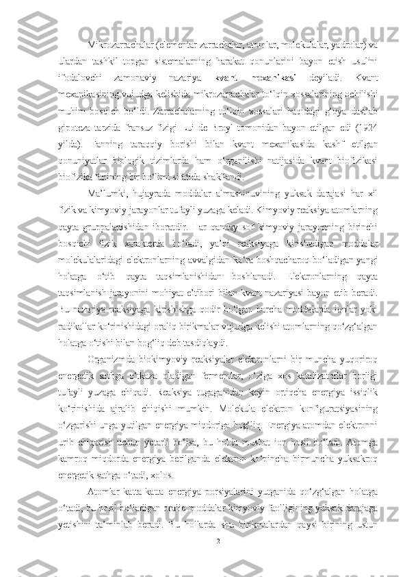 Mikrozarrachalar (elementar zarrachalar, atomlar, molekulalar, yadrolar) va
ulardan   tashkil   topgan   sistemalarning   harakat   qonunlarini   bayon   etish   usulini
ifodalovchi   zamonaviy   nazariya   kvant   mexanikasi   deyiladi.   Kvant
mexanikasining vujudga kelishida mikrozarrachalar to‘lqin xossalarining ochilishi
muhim   bosqich   bo‘ldi.   Zarrachalarning   to‘lqin   xossalari   haqidagi   g‘oya   dastlab
gipoteza   tarzida   fransuz   fizigi   Lui   de   Broyl   tomonidan   bayon   etilgan   edi   (1924
yilda).   Fanning   taraqqiy   borishi   bilan   kvant   mexanikasida   kashf   etilgan
qonuniyatlar   biologik   tizimlarda   ham   o‘rganilishi   natijasida   kvant   biofizikasi
biofizika fanining bir bo‘limi sifatida shakllandi. 
Ma’lumki,   hujayrada   moddalar   almashinuvining   yuksak   darajasi   har   xil
fizik va kimyoviy jarayonlar tufayli yuzaga keladi. Kimyoviy reaksiya atomlarning
qayta   gruppalanishidan   iboratdir.   Har   qanday   sof   kimyoviy   jarayonning   birinchi
bosqichi   fizik   xarakterda   bo‘ladi,   ya’ni   reaksiyaga   kirishadigan   moddalar
molekulalaridagi elektronlarning avvalgidan ko‘ra boshqacharoq bo‘ladigan yangi
holatga   o‘tib   qayta   taqsimlanishidan   boshlanadi.   Elektronlarning   qayta
taqsimlanish jarayonini  mohiyat  e’tibori  bilan kvant  nazariyasi  bayon etib beradi.
Bu   nazariya   reaksiyaga   kirishishga   qodir   bo‘lgan   barcha   moddalarda   ionlar   yoki
radikallar ko‘rinishidagi oraliq birikmalar vujudga kelishi atomlarning qo‘zg‘algan
holatga o‘tishi bilan bog‘liq deb tasdiqlaydi. 
Organizmda   biokimyoviy   reaksiyalar   elektronlarni   bir   muncha   yuqoriroq
energetik   sathga   o‘tkaza   oladigan   fermentlar,   o‘ziga   xos   katalizatorlar   borligi
tufayli   yuzaga   chiqadi.   Reaksiya   tugaganidan   keyin   ortiqcha   energiya   issiqlik
ko‘rinishida   ajralib   chiqishi   mumkin.   Molekula   elektron   konfiguratsiyasining
o‘zgarishi unga yutilgan energiya miqdoriga bog‘liq. Energiya atomdan elektronni
urib   chiqarish   uchun   yetarli   bo‘lsa,   bu   holda   musbat   ion   hosil   bo‘ladi.   Atomga
kamroq   miqdorda   energiya   berilganda   elektron   ko‘pincha   birmuncha   yuksakroq
energetik sathga o‘tadi, xolos.
Atomlar   katta-katta   energiya   porsiyalarini   yutganida   qo‘zg‘algan   holatga
o‘tadi, bu hosil bo‘ladigan oraliq moddalar kimyoviy faolligining yuksak darajaga
yetishini   ta’minlab   beradi.   Bu   hollarda   shu   birikmalardan   qaysi   birining   ustun
2 