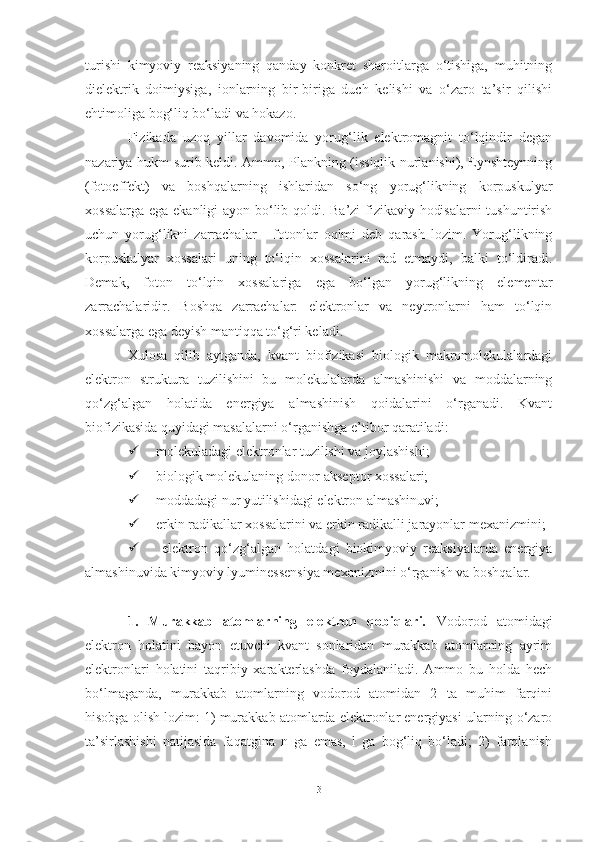 turishi   kimyoviy   reaksiyaning   qanday   konkret   sharoitlarga   o‘tishiga,   muhitning
dielektrik   doimiysiga,   ionlarning   bir-biriga   duch   kelishi   va   o‘zaro   ta’sir   qilishi
ehtimoliga bog‘liq bo‘ladi va hokazo.
Fizikada   uzoq   yillar   davomida   yorug‘lik   elektromagnit   to‘lqindir   degan
nazariya hukm surib keldi. Ammo, Plankning (issiqlik nurlanishi), Eynshteynning
(fotoeffekt)   va   boshqalarning   ishlaridan   so‘ng   yorug‘likning   korpuskulyar
xossalarga ega ekanligi ayon bo‘lib qoldi. Ba’zi fizikaviy hodisalarni  tushuntirish
uchun   yorug‘likni   zarrachalar   -   fotonlar   oqimi   deb   qarash   lozim.   Yorug‘likning
korpuskulyar   xossalari   uning   to‘lqin   xossalarini   rad   etmaydi,   balki   to‘ldiradi.
Demak,   foton   to‘lqin   xossalariga   ega   bo‘lgan   yorug‘likning   elementar
zarrachalaridir.   Boshqa   zarrachalar:   elektronlar   va   neytronlarni   ham   to‘lqin
xossalarga ega deyish mantiqqa to‘g‘ri keladi.
Xulosa   qilib   aytganda,   kvant   biofizikasi   biologik   makromolekulalardagi
elektron   struktura   tuzilishini   bu   molekulalarda   almashinishi   va   moddalarning
qo‘zg‘algan   holatida   energiya   almashinish   qoidalarini   o‘rganadi.   Kvant
biofizikasida quyidagi masalalarni o‘rganishga e’tibor qaratiladi:
 molekuladagi elektronlar tuzilishi va joylashishi;
 biologik molekulaning donor-akseptor xossalari;
 moddadagi nur yutilishidagi elektron almashinuvi;
 erkin radikallar xossalarini va erkin radikalli jarayonlar mexanizmini;
   elektron   qo‘zg‘algan   holatdagi   biokimyoviy   reaksiyalarda   energiya
almashinuvida kimyoviy lyuminessensiya mexanizmini o‘rganish va boshqalar.
1.   Murakkab   atomlarning   elektron   qobiqlari.   Vodorod   atomidagi
elektron   holatini   bayon   etuvchi   kvant   sonlaridan   murakkab   atomlarning   ayrim
elektronlari   holatini   taqribiy   xarakterlashda   foydalaniladi.   Ammo   bu   holda   hech
bo‘lmaganda,   murakkab   atomlarning   vodorod   atomidan   2   ta   muhim   farqini
hisobga olish lozim: 1) murakkab atomlarda elektronlar energiyasi ularning o‘zaro
ta’sirlashishi   natijasida   faqatgina   n   ga   emas,   l   ga   bog‘liq   bo‘ladi;   2)   farqlanish
3 