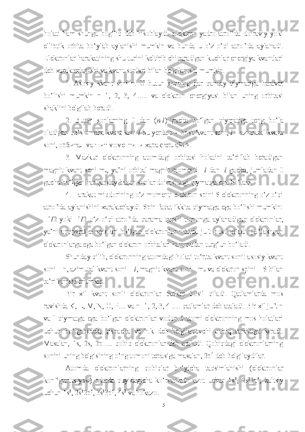 holati   ham   shunga   bog‘liq   deb   hisoblaydi.   Elektron   yadro   atrofida   doiraviy   yoki
elliptik   orbita   bo‘ylab   aylanishi   mumkin   va   bunda   u   o‘z   o‘qi   atrofida   aylanadi.
Elektronlar harakatining shu turini keltirib chiqaradigan kuchlar energiya kvantlari
deb xarakterlanishi va kvant sonlari bilan belgilanishi mumkin.
1.   Asosiy   kvant   soni   n.   U   butun   sonning   har   qanday   qiymatiga   baravar
bo‘lishi   mumkin   n=1,   2,   3,   4…..   va   elektron   energiyasi   bilan   uning   orbitasi
shaklini belgilab beradi. 
2.   Butun   sonlarning   0   dan   ( n-l )   gacha   bo‘lgan   qiymatiga   teng   bo‘la
oladigan qo‘shimcha kvant soni   l  bu yerda n – bosh kvant soni,  l  – azimutal kvant
soni, орбитал магнит моментини характерлайди.
3.   Mazkur   elektronning   atomdagi   orbitasi   holatini   ta’riflab   beradigan
magnit   kvant   soni   m
е ,   ya’ni   orbital   magnit   momenti   + l   dan   - l   gacha,   jumladan   0
gacha bo‘lgan har qanday butun sonlar doirasidagi qiymatga ega bo‘ladi.
4. Harakat miqdorining o‘z momenti elektron spini S elektronning o‘z o‘qi
atrofida aylanishini xarakterlaydi. Spin faqat ikkita qiymatga ega bo‘lishi mumkin:
+1/2   yoki   -1/2   o‘z   o‘qi   atrofida   qarama-qarshi   tomonga   aylanadigan   elektronlar,
ya’ni   antiparallel   spinlari   bo‘lgan   elektronlar   odatda   juft   hosil   qiladi.   juftlashgan
elektronlarga ega bo‘lgan elektron orbitalari hammadan turg‘un bo‘ladi.
Shunday qilib, elektronning atomdagi holati to‘rtta kvant soni: asosiy kvant
soni – n, azimutal kvant soni –  l , magnit kvant soni - m
е  va elektron spini – S bilan
ta’riflanishi mumkin.
Bir   xil   kvant   sonli   elektronlar   qatlam   hosil   qiladi.   Qatlamlarda   mos
ravishda K, L, M, N, О, Р.... va n=1, 2, 3, 4 ..... qatlamlar deb ataladi. Bir xil juft n
va   l   qiymatga   ega   bo‘lgan   elektronlar   vodorod   atomi   elektronning   mos   holatlari
uchun   bo‘lganidek,   qisqacha   va   h.k   deb   belgilanuvchi   qobiq   tarkibiga   kiradi.
Masalan,   1s,   2s,   2p   ....   qobiq   elektronlar   deb   ataladi.   Qobiqdagi   elektronlarning
sonini uning belgisining o‘ng tomoni tepasiga masalan, 2p 4
 deb belgilaydilar.
Atomda   elektronlarning   qobiqlar   bo‘yicha   taqsimlanishi   (elektronlar
konfiguratsiyasi)   odatda   quyidagicha   ko‘rsatiladi:   azot   uchun   1s 2
,   2s 2
2p 3
,   kaltsiy
uchun 1s 2
, 2s 2
2p 6
, 3s 2
3p 6
, 4s 2
 va hokazo. 
5 