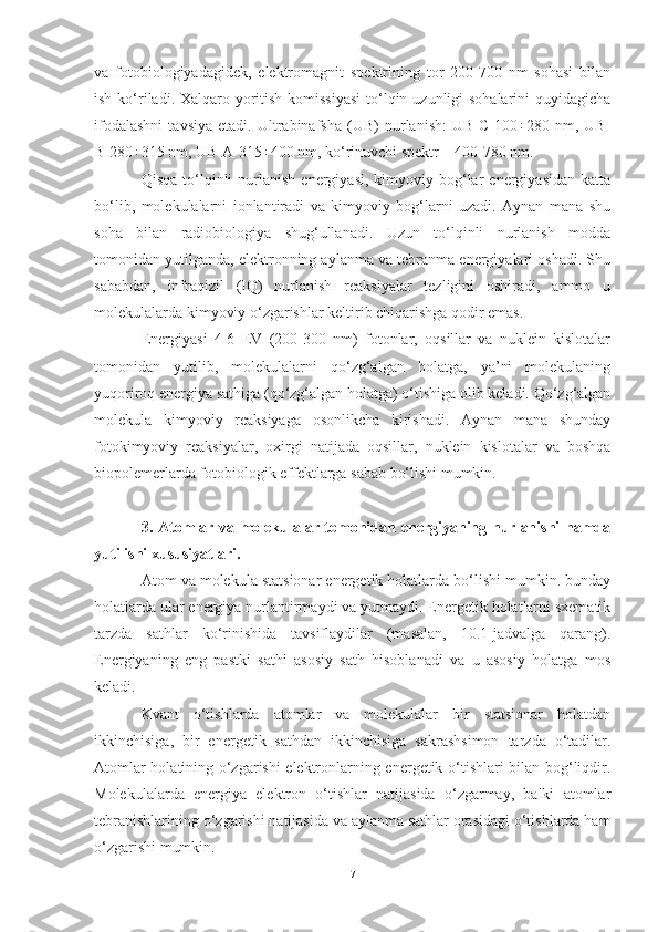 va   fotobiologiyadagidek,   elektromagnit   spektrining   tor   200-700   nm   sohasi   bilan
ish ko‘riladi. Xalqaro yoritish komissiyasi  to‘lqin uzunligi sohalarini  quyidagicha
ifodalashni   tavsiya   etadi.   Ultrabinafsha   (UB)   nurlanish:   UB-С-100÷280   nm,   UB-
В-280÷315 nm, UB-А-315÷400 nm, ko‘rinuvchi spektr – 400-780 nm.  
Qisqa  to‘lqinli   nurlanish   energiyasi,  kimyoviy  bog‘lar  energiyasidan   katta
bo‘lib,   molekulalarni   ionlantiradi   va   kimyoviy   bog‘larni   uzadi.   Aynan   mana   shu
soha   bilan   radiobiologiya   shug‘ullanadi.   Uzun   to‘lqinli   nurlanish   modda
tomonidan yutilganda, elektronning aylanma va tebranma energiyalari oshadi. Shu
sababdan,   infraqizil   (IQ)   nurlanish   reaksiyalar   tezligini   oshiradi,   ammo   u
molekulalarda kimyoviy o‘zgarishlar keltirib chiqarishga qodir emas. 
Energiyasi   4-6   EV   (200-300   nm)   fotonlar,   oqsillar   va   nuklein   kislotalar
tomonidan   yutilib,   molekulalarni   qo‘zg‘algan   holatga,   ya’ni   molekulaning
yuqoriroq energiya sathiga (qo‘zg‘algan holatga) o‘tishiga olib keladi. Qo‘zg‘algan
molekula   kimyoviy   reaksiyaga   osonlikcha   kirishadi.   Aynan   mana   shunday
fotokimyoviy   reaksiyalar,   oxirgi   natijada   oqsillar,   nuklein   kislotalar   va   boshqa
biopolemerlarda fotobiologik effektlarga sabab bo‘lishi mumkin.
3. Atomlar va molekulalar tomonidan energiyaning nurlanishi hamda
yutilishi xususiyatlari.
Atom va molekula statsionar energetik holatlarda bo‘lishi mumkin. bunday
holatlarda ular energiya nurlantirmaydi va yutmaydi. Energetik holatlarni sxematik
tarzda   sathlar   ko‘rinishida   tavsiflaydilar   (masalan,   10.1-jadvalga   qarang).
Energiyaning   eng   pastki   sathi   asosiy   sath   hisoblanadi   va   u   asosiy   holatga   mos
keladi. 
Kvant   o‘tishlarda   atomlar   va   molekulalar   bir   statsionar   holatdan
ikkinchisiga,   bir   energetik   sathdan   ikkinchisiga   sakrashsimon   tarzda   o‘tadilar.
Atomlar holatining o‘zgarishi elektronlarning energetik o‘tishlari bilan bog‘liqdir.
Molekulalarda   energiya   elektron   o‘tishlar   natijasida   o‘zgarmay,   balki   atomlar
tebranishlarining o‘zgarishi natijasida va aylanma sathlar orasidagi o‘tishlarda ham
o‘zgarishi mumkin.
7 