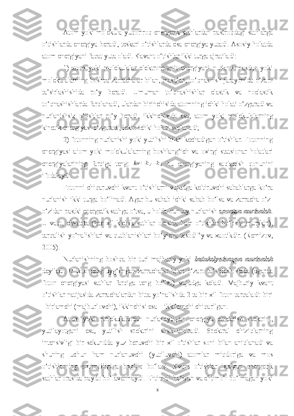 Atom   yoki   molekula   yuqoriroq   energetik  sathlardan   pastroqdagi   sathlarga
o‘tishlarda energiya beradi, teskari o‘tishlarda esa energiya yutadi. Asosiy holatda
atom energiyani faqat yuta oladi. Kavant o‘tishlar ikki turga ajratiladi:
1)   atom   yoki   molekulalar   elektromagnit   energiyani   nurlantirmasdan   yoki
molekulalarning boshqa  zarrachalar bilan, masalan, to‘qnashish  jarayonida o‘zaro
ta’sirlashishida   ro‘y   beradi.   Umuman   to‘qnashishlar   elastik   va   noelastik
to‘qnashishlarda farqlanadi, ulardan birinchisida atomning ichki holati o‘zgaradi va
nurlanishsiz   o‘tishlar   ro‘y   beradi,   ikkinchisida   esa,   atom   yoki   molekulalarning
kinetik energiyasi o‘zgaradi, lekin ichki holati saqlanadi;
2) fotonning nurlanishi yoki yutilishi bilan kechadigan o‘tishlar. Fotonning
energiyasi   aiom   yoki   molekulalarning   boshlang‘ich   va   oxirgi   statsionar   holatlari
energiyalarining   farqiga   teng:   hv = E
i − E
k   bu   energiyaning   saqlanish   qonunini
ifodalaydi. 
Fotonni chiqaruvchi kvant o‘tishlarni vujudga keltiruvchi sabablarga ko‘ra
nurlanish  ikki   turga  bo‘linadi.  Agar  bu  sabab  ichki   sabab  bo‘lsa   va zarracha  o‘z-
o‘zidan pastki energetik sathga o‘tsa, u holda bunday nurlanish  spontan nurlanish .
U   vaqt,   chastota   (har   xil   kichik   sathlar   orasida   ham   o‘tishlar   bo‘lishi   mumkin),
tarqalish yo‘nalishlari va qutblanishlari bo‘yicha tasodifiy va xaotikdir. (Remizov,
2005).
Nurlanishning   boshqa   bir   turi   majburiy   yoki   induksiyalangan   nurlanish
deyiladi.   U   fotonning   uyg‘ongan   zarrachalar   bilan   o‘zaro   ta’sirlashishida   (agarda
foton   energiyasi   sathlar   farqiga   teng   bo‘lsa)   vujudga   keladi.   Majburiy   kvant
o‘tishlar natijasida zarrachalardan bitta yo‘nalishda 2 ta bir xil foton tarqaladi: biri
- birlamchi (majburlovchi), ikkinchisi esa – ikkilamchi chiqarilgan.
Atom   yoki   molekulalardan   nurlanayotgan   energiya   chiqarish   spektrini,
yutilayotgani   esa,   yutilish   spektrini   shakllantiradi.   Spektral   chiziqlarning
intensivligi   bir   sekundda   yuz   beruvchi   bir   xil   o‘tishlar   soni   bilan   aniqlanadi   va
shuning   uchun   ham   nurlanuvchi   (yutiluvchi)   atomlar   miqdoriga   va   mos
o‘tishlarning   ehtimolligiga   bog‘liq   bo‘ladi.   Kvant   o‘tishlar   istalgan   energetik
sathlar orasida paydo bo‘lavermaydi. Ehtimoli bo‘lgan va ehtimoli bo‘lmagan yoki
8 