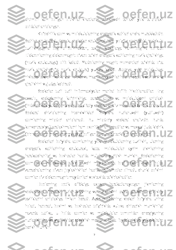 ehtimoli   kam   bo‘lgan   o‘tishlar   shartlarini   ta’riflovchi   tanlash   yoki   ta’qiqlash
qoidalari aniqlangan.
Ko‘pchilik atom va molekulalarning energetik sathlari ancha murakkabdir.
Sathlar   strukturasi,   demak,   spektrlar   strukturasi   ham   yolg‘iz   atom   yoki   molekula
tuzilishigagina   bog‘liq   bo‘lmasdan,   tashqi   sabablarga   ham   bog‘liq   bo‘ladi.
Elektronlarning elektromagnit o‘zaro ta’siri energetik sathlarning nozik ajralishiga
(nozik   strukturaga)   olib   keladi.   Yadrolarning   magnit   momentlari   ta’sirida   o‘ta
nozik   ajralish   (o‘ta   nozik   struktura)   yuzaga   keladi.   Atomga   yoki   molekulaga
nisbatan tashqi hisoblangan  elektr va magnit maydonlar ham energetik sathlarning
ajralishini vujudga keltiradi.
Spektrlar   turli   turli   informatsiyalar   manbai   bo‘lib   hisoblanadilar.   Eng
avvalo,   spektrlarning   ko‘rinishiga   qarab   atom   va   molekulalarni   aniqlash
(indentifikatsiyalash) mumkin, bu sifatiy spektral analiz masalalaridan hisoblanadi.
Spektral   chiziqlarning   intensivliklari   bo‘yicha   nurlanuvchi   (yutiluvchi)
atomlarning   miqdori   aniqlanadi.   Bu   miqdoriy   spektral   analizdir.   Bunda
konsentratsiyali aralashmalarni ham osonlik bilan topadilar va massasi juda kichik
(bir necha o‘n mikrogrammgacha) bo‘lgan namunalar tarkibini aniqlaydilar. 
Spektrlari   bo‘yicha   atomlarning   yoki   molekulalarning   tuzilishi,   ularning
energetik   sathlarining   strukturasi,   katta   molekulalar   ayrim   qismlarining
harakatchanligi   va   boshqalar   haqida   mulohaza   yuritish   mumkin.   Spektrlarning
atom   yoki   molekulaga   ta’sir   etuvchi   maydonlarga   bog‘liqligini   bilgan   holda
zarrachalarning   o‘zaro   joylashishlari   haqida   ma’lumotlar   olinadi,   chunki   qo‘shni
atomlar o‘z elektromagnit maydonlari vositasida ta’sirlashadilar. 
Doplerning   optik   effektiga   asosan   harakatlanayotgan   jismlarning
spektrlarini   o‘rganish   nurlanuvchining   va   nurlanishni   qabul   qiluvchining   nisbiy
tezliklarini   aniqlashga   imkon   beradi.   Agar   moddaning   spektri   bo‘yicha   uning
holati,   harorati,   bosimi   va   boshqalar   to‘g‘risida   xulosa   chiqarish   mumkinligi
nazarda   tutilsa,   u   holda   atomlar   va   molekulalar   tomonidan   energiyaning
nurlanishidan va yutilishidan tekshiish metodi sifatida foydalanishga yuksak baho
berish mumkin.
9 