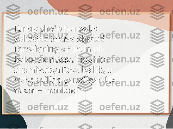 Turkiy she'rshunoslik 
sohasida Shayx Ahmad 
Taroziyning «Funun ul-
balog'a» risolasi muhim 
ahamiyatga EGA bo'lib, u 
o'zbek tilida yaratilgan ilk 
nazariy manbadir 