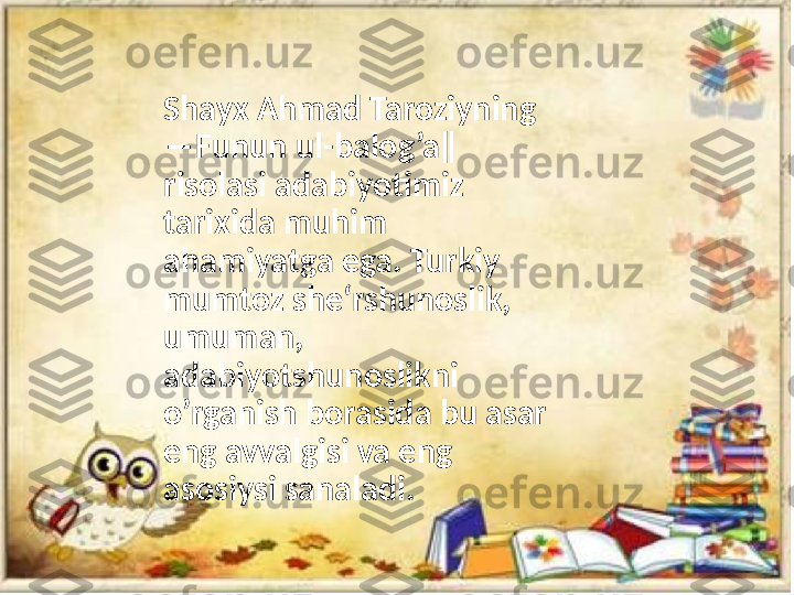 Shayx Ahmad Taroziyning 
―Funun ul-balog’a‖ 
risolasi adabiyotimiz 
tarixida muhim 
ahamiyatga ega. Turkiy 
mumtoz she‘rshunoslik, 
umuman, 
adabiyotshunoslikni 
o’rganish borasida bu asar 
eng avvalgisi va eng 
asosiysi sanaladi. 