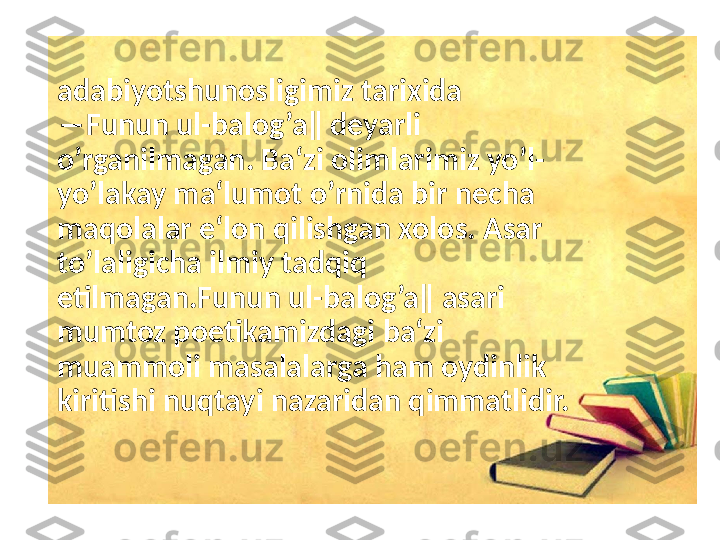 adabiyotshunosligimiz tarixida 
―Funun ul-balog’a‖ deyarli 
o’rganilmagan. Ba‘zi olimlarimiz yo’l-
yo’lakay ma‘lumot o’rnida bir necha 
maqolalar e‘lon qilishgan xolos. Asar 
to’laligicha ilmiy tadqiq 
etilmagan.Funun ul-balog’a‖ asari 
mumtoz poetikamizdagi ba‘zi 
muammoli masalalarga ham oydinlik 
kiritishi nuqtayi nazaridan qimmatlidir. 