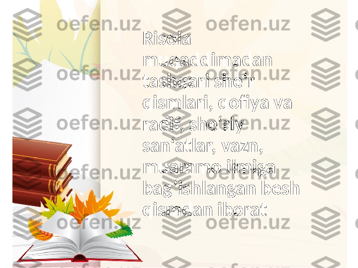 Risola 
muqaddimadan 
tashqari she‘r 
qismlari, qofiya va 
radif, she‘riy 
san‘atlar, vazn, 
muammo ilmiga 
bag’ishlangan besh 
qismdan iborat 