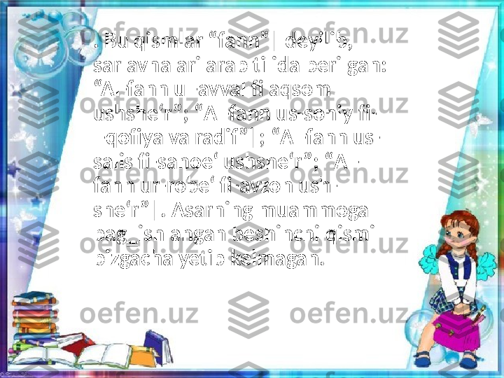 . Bu qismlar “fann”‖ deyilib, 
sarlavhalari arab tilida berilgan: 
“Al-fann ul-avval fi aqsom 
ushshe‘r”; “Аl-fann us-soniy fi-
l-qofiya va radif”‖; “Аl-fann us-
salis fi-sanoe‘ ushshe‘r”; “Аl-
fann ur-robe‘ fi-avzon ush-
she‘r”‖. Asarning muammoga 
bag‗ishlangan beshinchi qismi 
bizgacha yetib kelmagan. 