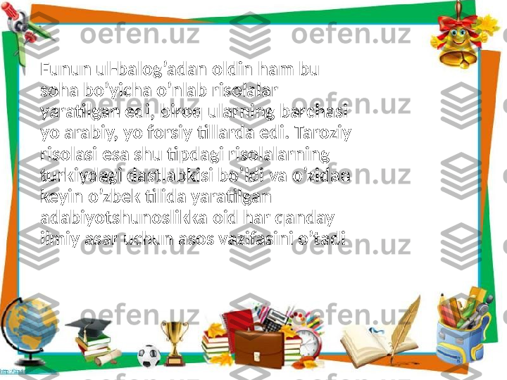 Funun ul-balog’adan oldin ham bu 
soha bo’yicha o’nlab risolalar 
yaratilgan edi, biroq ularning barchasi 
yo arabiy, yo forsiy tillarda edi. Taroziy 
risolasi esa shu tipdagi risolalarning 
turkiydagi dastlabkisi bo’ldi va o’zidan 
keyin o’zbek tilida yaratilgan 
adabiyotshunoslikka oid har qanday 
ilmiy asar uchun asos vazifasini o’tadi 