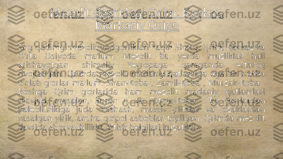 Mezolit davridagi Qrim, Kavkaz, 
Markaziy Osiyo
Eng qadimgi mezolit yodgorliklari Yaqin Sharq, Qrim, Kavkaz va 
Oʻrta  Osiyoda  maʼlum.  Mezolit  bu  yerda  muzliklar  hali 
erishayotgan  shimoliy  Yevropaga  qaraganda  ertaroq 
rivojlangan.  Qrimda  mezolit  madaniy  qatlamiga  ega  bir  necha 
o'nlab  g'orlar  ma'lum:  Shan-Koba  ,  Zamil-Koba  ,  Murzak-Koba  . 
Boshqa  Qrim  g'orlarida  ham  mezolit  madaniy  qatlamlari 
mavjud,  masalan,  Suren  II  va  Fatma-Koba  .  Bu  gʻorlardan 
paleolitnikiga  juda  oʻxshash,  massiv  plitalar  va  oʻzaklardan 
yasalgan  yirik,  ancha  qoʻpol  asboblar  topilgan.  Qrimda  mezolit 
davrida chorvachilikka o'tish belgilari kuzatildi. 