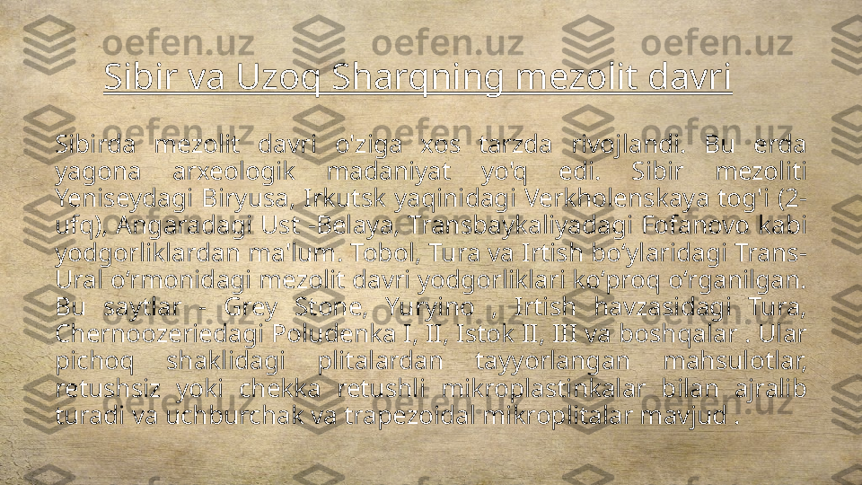 Sibir va Uzoq Sharqning mezolit davri
Sibirda  mezolit  davri  o'ziga  xos  tarzda  rivojlandi.  Bu  erda 
yagona  arxeologik  madaniyat  yo'q  edi.  Sibir  mezoliti 
Yeniseydagi  Biryusa,  Irkutsk  yaqinidagi  Verkholenskaya  tog'i  (2-
ufq), Angaradagi Ust -Belaya, Transbaykaliyadagi Fofanovo kabi 
yodgorliklardan ma'lum. Tobol, Tura va Irtish boʻylaridagi Trans-
Ural oʻrmonidagi mezolit davri yodgorliklari koʻproq oʻrganilgan. 
Bu  saytlar  -  Grey  Stone,  Yuryino  ,  Irtish  havzasidagi  Tura, 
Chernoozeriedagi Poludenka I, II, Istok II, III va boshqalar . Ular 
pichoq  shaklidagi  plitalardan  tayyorlangan  mahsulotlar, 
retushsiz  yoki  chekka  retushli  mikroplastinkalar  bilan  ajralib 
turadi va uchburchak va trapezoidal mikroplitalar mavjud . 