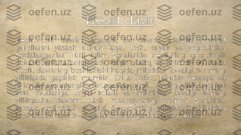 Neolit davri
Neolit  tosh  davrini  tugatadi,  bu  davrda  odamlar  mehnat 
qurollarini  yasash  uchun  faqat  tosh,  suyak  va  yog'ochdan 
foydalanganlar.  Turli  iqlim  zonalarida  neolitning  xronologik 
doirasi  turlicha  aniqlanadi.  Yaqin  Sharq  va  Shimoliy  Afrikada 
neolit  davrining  boshlanishi  haqida  miloddan  avvalgi  8-7  ming 
yilliklarda  gapirish  mumkin.  Oʻrta  Osiyo,  Janubiy  Yevropa  va 
Shimoliy  Qoradengiz  mintaqasida  neolit  7-ming  yillik  boshlari 
yoki  oʻrtalariga  toʻgʻri  keladi  va  miloddan  avvalgi  4-ming 
yillikgacha  davom  etadi.  Yevrosiyoning  oʻrmon  zonasida, 
asosan,  miloddan  avvalgi  6—5-5-ming  yilliklar  boshlaridan 
boshlab, bu davr 3—2-asrlar boshlarigacha davom etgan. 