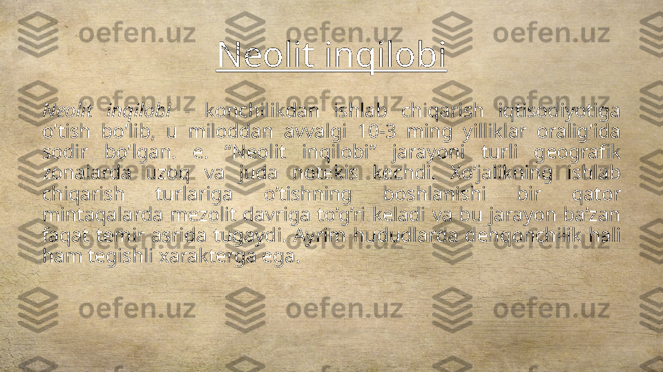 Neolit inqilobi
Neolit  inqilobi  -  konchilikdan  ishlab  chiqarish  iqtisodiyotiga 
o'tish  bo'lib,  u  miloddan  avvalgi  10-3  ming  yilliklar  oralig'ida 
sodir  bo'lgan.  e.  “Neolit  inqilobi”  jarayoni  turli  geografik 
zonalarda  uzoq  va  juda  notekis  kechdi.  Xo’jalikning  ishlab 
chiqarish  turlariga  o’tishning  boshlanishi  bir  qator 
mintaqalarda  mezolit  davriga  to’g’ri  keladi  va  bu  jarayon  ba’zan 
faqat  temir  asrida  tugaydi.  Ayrim  hududlarda  dehqonchilik  hali 
ham tegishli xarakterga ega. 